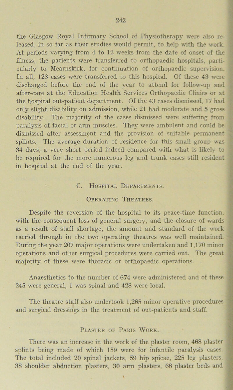 the Glasgow Royal Infirmary School of Physiotherapy were also re- leased, in so far as their studies would permit, to help with the work. At periods varying from 4 to 12 weeks from the date of onset of the illness, the patients were transferred to orthopaedic hospitals, parti- cularly to Mearnskirk, for continuation of orthopaedic supervision. In all, 123 cases were transferred to this hospital. Of these 43 were discharged before the end of the year to attend for follow-up and after-care at the Education Health Services Orthopaedic Clinics or at the hospital out-patient department. Of the 43 cases dismissed, 17 had onfy slight disability on admission, while 21 had moderate and 5 gross disability. The majority of the cases dismissed were suffering from paralysis of facial or arm muscles. They were ambulent and could be dismissed after assessment and the provision of suitable permanent splints. The average duration of residence for this small group was 34 days, a very short period indeed compared with what is likely to be required for the more numerous leg and trunk cases still resident in hospital at the end of the year. C. Hospital Departments. Operating Theatres. Despite the reversion of the hospital to its peace-time function, with the consequent loss of general surgery, and the closure of wards as a result of staff shortage, the amount and standard of the work carried through in the two operating theatres was well maintained. During the year 207 major operations were undertaken and 1.170 minor operations and other surgical procedures were carried out. The great majority of these were thoracic or orthopaedic operations. Anaesthetics to the number of 674 were administered and of these 245 were general, 1 was spinal and 42S were local. The theatre staff also undertook 1,265 minor operative procedures and surgical dressings in the treatment of out-patients and staff. Plaster of Paris Work. There was an increase in the work of the plaster room, 468 plaster splints being made of which 159 were for infantile paralysis cases. The total included 20 spinal jackets, 59 hip spicae, 225 leg plasters, 38 shoulder abduction plasters, 30 arm plasters, 66 plaster beds and