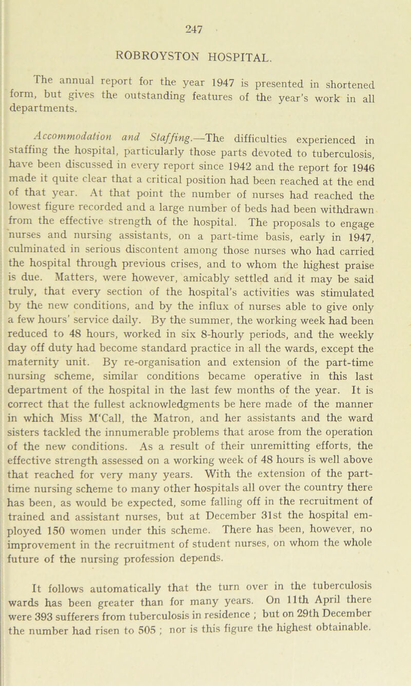ROBROYSTON HOSPITAL. The annual report for the year 1947 is presented in shortened form, but gives the outstanding features of the year’s work in all departments. Accommodation and Staffing.—The difficulties experienced in staffing the hospital, particularly those parts devoted to tuberculosis, have been discussed in every report since 1942 and the report for 1946 made it quite clear that a critical position had been reached at the end of that year. At that point the number of nurses had reached the lowest figure recorded and a large number of beds had been withdrawn from the effective strength of the hospital. The proposals to engage nurses and nursing assistants, on a part-time basis, early in 1947, culminated in serious discontent among those nurses who had carried the hospital through previous crises, and to whom the highest praise is due. Matters, were however, amicably settled and it may be said truly, that every section of the hospital’s activities was stimulated by the new conditions, and by the influx of nurses able to give only a few hours’ service daily. By the summer, the working week had been reduced to 48 hours, worked in six 8-hourly periods, and the weekly day off duty had become standard practice in all the wards, except the maternity unit. By re-organisation and extension of the part-time nursing scheme, similar conditions became operative in this last department of the hospital in the last few months of the year. It is correct that the fullest acknowledgments be here made of the manner in which Miss M'Call, the Matron, and her assistants and the ward sisters tackled the innumerable problems that arose from the operation of the new conditions. As a result of their unremitting efforts, the effective strength assessed on a working week of 48 hours is well above that reached for very many years. With the extension of the part- time nursing scheme to many other hospitals all over the country there has been, as would be expected, some falling off in the recruitment of trained and assistant nurses, but at December 31st the hospital em- ployed 150 women under this scheme. There has been, however, no improvement in the recruitment of student nurses, on whom the whole future of the nursing profession depends. It follows automatically that the turn over in the tubeiculosis wards has been greater than for many years. On 11th April there were 393 sufferers from tuberculosis in residence ; but on 29th December the number had risen to 505 ; nor is this figure the highest obtainable.