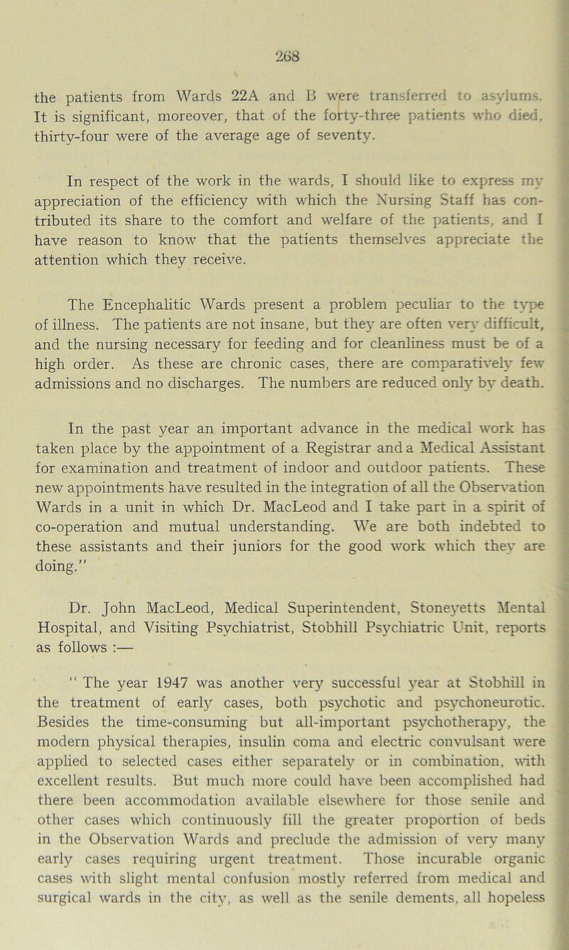 the patients from Wards 22A and B were transferred to asylums. It is significant, moreover, that of the forty-three patients who died, thirty-four were of the average age of seventy. In respect of the work in the wards, I should like to express my appreciation of the efficiency with which the Nursing Staff has con- tributed its share to the comfort and welfare of the patients, and I have reason to know that the patients themselves appreciate the attention which they receive. The Encephalitic Wards present a problem peculiar to the type of illness. The patients are not insane, but they are often very difficult, and the nursing necessary for feeding and for cleanliness must be of a high order. As these are chronic cases, there are comparatively few admissions and no discharges. The numbers are reduced only by death. In the past year an important advance in the medical work has taken place by the appointment of a Registrar and a Medical Assistant for examination and treatment of indoor and outdoor patients. These new appointments have resulted in the integration of all the Observation Wards in a unit in which Dr. MacLeod and I take part in a spirit of co-operation and mutual understanding. We are both indebted to these assistants and their juniors for the good work which they are doing.” Dr. John MacLeod, Medical Superintendent, Stoneyetts Mental Hospital, and Visiting Psychiatrist, Stobhill Psychiatric Unit, reports as follows :— “ The year 1947 was another very successful year at Stobhill in the treatment of early cases, both psychotic and psychoneurotic. Besides the time-consuming but all-important psychotherapy, the modern physical therapies, insulin coma and electric convulsant were applied to selected cases either separately or in combination, with excellent results. But much more could have been accomplished had there been accommodation available elsewhere for those senile and other cases which continuously fill the greater proportion of beds in the Observation Wards and preclude the admission of very many early cases requiring urgent treatment. Those incurable organic cases with slight mental confusion mostly referred from medical and surgical wards in the city, as well as the senile dements, all hopeless