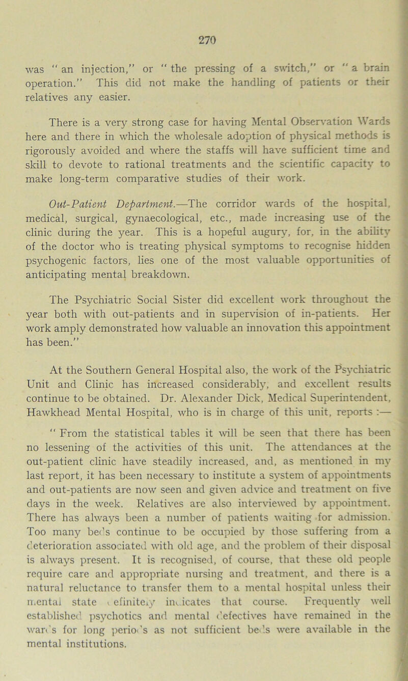 was  an injection,” or  the pressing of a switch,” or  a brain operation.” This did not make the handling of patients or their relatives any easier. There is a very strong case for having Mental Observation Wards here and there in which the wholesale adoption of physical methods is rigorously avoided and where the staffs will have sufficient time and skill to devote to rational treatments and the scientific capacity to make long-term comparative studies of their work. Out-Patient Department.—The corridor wards of the hospital, medical, surgical, gynaecological, etc., made increasing use of the clinic during the year. This is a hopeful augury, for, in the ability of the doctor who is treating physical symptoms to recognise hidden psychogenic factors, lies one of the most valuable opportunities of anticipating mental breakdown. The Psychiatric Social Sister did excellent work throughout the year both with out-patients and in supervision of in-patients. Her work amply demonstrated how valuable an innovation this appointment has been.” At the Southern General Hospital also, the work of the Psychiatric Unit and Clinic has increased considerably, and excellent results continue to be obtained. Dr. Alexander Dick, Medical Superintendent, Hawkhead Mental Hospital, who is in charge of this unit, reports :—  From the statistical tables it will be seen that there has been no lessening of the activities of this unit. The attendances at the out-patient clinic have steadily increased, and, as mentioned in my last report, it has been necessary to institute a system of appointments and out-patients are now seen and given advice and treatment on five days in the week. Relatives are also interviewed by appointment. There has always been a number of patients waiting for admission. Too many bet’s continue to be occupied by those suffering from a deterioration associated with old age, and the problem of their disposal is always present. It is recognised, of course, that these old people require care and appropriate nursing and treatment, and there is a natural reluctance to transfer them to a mental hospital unless their mental state > efiniteiy iix icates that course. Frequently well established, psychotics and mental defectives have remained in the wards for long periods as not sufficient beds were available in the mental institutions.