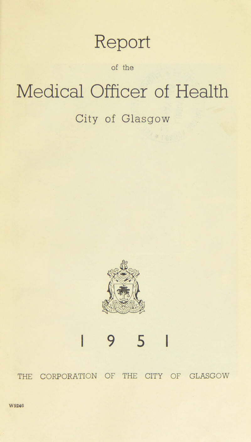 Report of the Medical Officer of Health City of Glasgow 19 5 1 THE CORPORATION OF THE CITY OF GLASGOW W5246