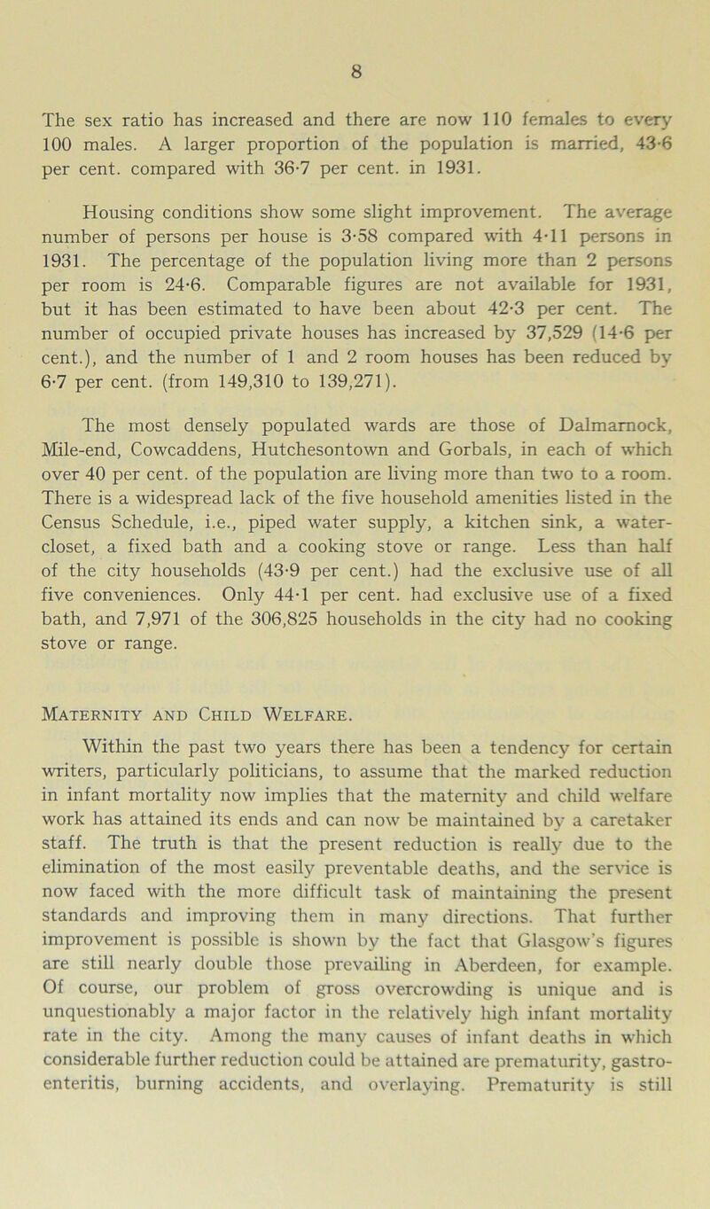 The sex ratio has increased and there are now 110 females to every 100 males. A larger proportion of the population is married, 43-6 per cent, compared with 36-7 per cent, in 1931. Housing conditions show some slight improvement. The average number of persons per house is 3-58 compared with 4T1 persons in 1931. The percentage of the population living more than 2 persons per room is 24-6. Comparable figures are not available for 1931, but it has been estimated to have been about 42-3 per cent. The number of occupied private houses has increased by 37,529 (14-6 per cent.), and the number of 1 and 2 room houses has been reduced by 6-7 per cent, (from 149,310 to 139,271). The most densely populated wards are those of Dalmamock, Mile-end, Cowcaddens, Hutchesontown and Gorbals, in each of which over 40 per cent, of the population are living more than two to a room. There is a widespread lack of the five household amenities listed in the Census Schedule, i.e., piped water supply, a kitchen sink, a water- closet, a fixed bath and a cooking stove or range. Less than half of the city households (43-9 per cent.) had the exclusive use of all five conveniences. Only 44-1 per cent, had exclusive use of a fixed bath, and 7,971 of the 306,825 households in the city had no cooking stove or range. Maternity and Child Welfare. Within the past two years there has been a tendency for certain writers, particularly politicians, to assume that the marked reduction in infant mortality now implies that the maternity and child welfare work has attained its ends and can now be maintained by a caretaker staff. The truth is that the present reduction is really due to the elimination of the most easily preventable deaths, and the service is now faced with the more difficult task of maintaining the present standards and improving them in many directions. That further improvement is possible is shown by the fact that Glasgow’s figures are still nearly double those prevailing in Aberdeen, for example. Of course, our problem of gross overcrowding is unique and is unquestionably a major factor in the relatively high infant mortality rate in the city. Among the many causes of infant deaths in which considerable further reduction could be attained are prematurity, gastro- enteritis, burning accidents, and overlaying. Prematurity is still