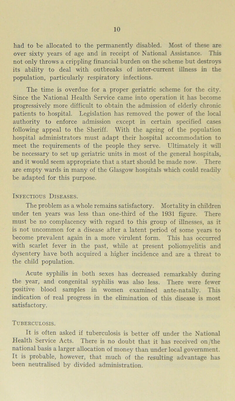 had to be allocated to the permanently disabled. Most of these are over sixty years of age and in receipt of National Assistance. This not only throws a crippling financial burden on the scheme but destroys its ability to deal with outbreaks of inter-current illness in the population, particularly respiratory infections. The time is overdue for a proper geriatric scheme for the city. Since the National Health Service came into operation it has become progressively more difficult to obtain the admission of elderly chronic patients to hospital. Legislation has removed the power of the local authority to enforce admission except in certain specified cases following appeal to the Sheriff. With the ageing of the population hospital administrators must adapt their hospital accommodation to meet the requirements of the people they serve. LTtimately it will be necessary to set up geriatric units in most of the general hospitals, and it would seem appropriate that a start should be made now. There are empty wards in many of the Glasgow hospitals which could readily be adapted for this purpose. Infectious Diseases. The problem as a whole remains satisfactory. Mortality in children under ten years was less than one-third of the 1931 figure. There must be no complacency with regard to this group of illnesses, as it is not uncommon for a disease after a latent period of some years to become prevalent again in a more virulent form. This has occurred with scarlet fever in the past, while at present poliomj-elitis and dysentery have both acquired a higher incidence and are a threat to the child population. Acute syphilis in both sexes has decreased remarkably during the year, and congenital syphilis was also less. There were fewer positive blood samples in women examined ante-natally. This indication of real progress in the elimination of this disease is most satisfactory. Tuberculosis. It is often asked if tuberculosis is better off under the National Health Service Acts. There is no doubt that it has received on/the national basis a larger allocation of money than under local government. It is probable, however, that much of the resulting advantage has been neutralised by divided administration.