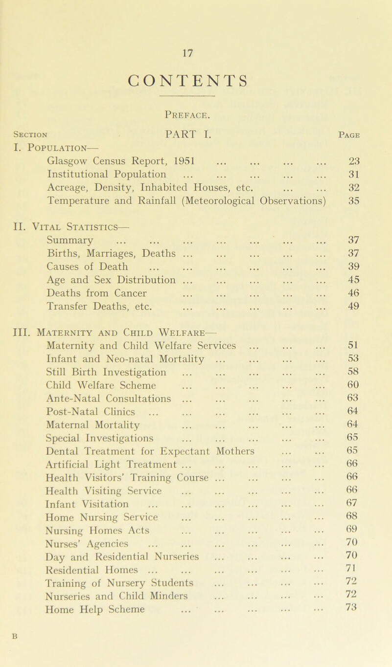 CONTENTS Preface. Section PART I. Page I. Population— Glasgow Census Report, 1951 ... ... ... ... 23 Institutional Population ... ... ... ... ... 31 Acreage, Density, Inhabited Houses, etc. ... ... 32 Temperature and Rainfall (Meteorological Observations) 35 II. Vital Statistics— Summary ... ... ... ... ... ... ... 37 Births, Marriages, Deaths ... ... ... ... ... 37 Causes of Death ... ... ... ... ... ... 39 Age and Sex Distribution ... ... ... ... ... 45 Deaths from Cancer ... ... ... ... ... 46 Transfer Deaths, etc. ... ... ... ... ... 49 III. Maternity and Child Welfare— Maternity and Child Welfare Services ... ... ... 51 Infant and Neo-natal Mortality ... ... ... ... 53 Still Birth Investigation ... ... ... ... ... 58 Child Welfare Scheme ... ... ... ... ... 60 Ante-Natal Consultations ... ... ... ... ... 63 Post-Natal Clinics ... ... ... ... ... ... 64 Maternal Mortality ... ... ... ... ... 64 Special Investigations ... ... ... ... ... 65 Dental Treatment for Expectant Mothers ... ... 65 Artificial Light Treatment ... ... ... ... ... 66 Health Visitors’ Training Course ... ... ... ... 66 Health Visiting Service ... ... ... ... ... 66 Infant Visitation ... ... ... ... ... ... 67 Home Nursing Service ... ... ... ... ••• 68 Nursing Homes Acts ... ... ... ... ••• 69 Nurses’ Agencies ... ... ... ... ... ••• 70 Day and Residential Nurseries ... ... ... ••• 70 Residential Homes ... ... ... ... ... ••• 71 Training of Nursery Students ... ... ••• 72 Nurseries and Child Minders ... ... ••• ••• 72 Home Help Scheme ... ... ... ••• ••• 73 B