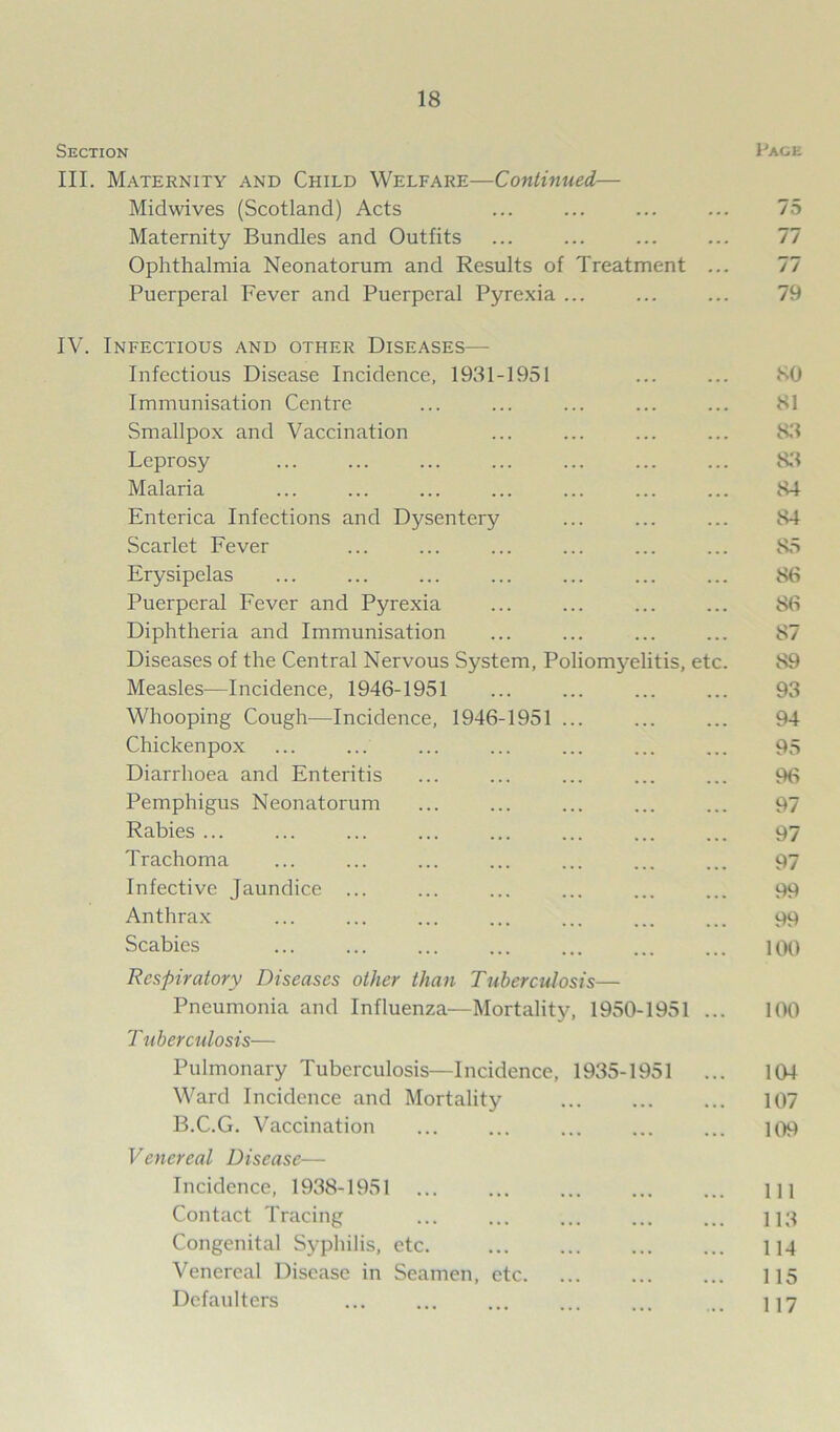 Section Page III. Maternity and Child Welfare—Continued— Midwives (Scotland) Acts ... ... ... ... 75 Maternity Bundles and Outfits ... ... ... ... 77 Ophthalmia Neonatorum and Results of Treatment ... 77 Puerperal Fever and Puerperal Pyrexia ... ... ... 79 IV. Infectious and other Diseases— Infectious Disease Incidence, 1931-1951 ... ... 80 Immunisation Centre ... ... ... ... ... 81 Smallpox and Vaccination ... ... ... ... 83 Leprosy ... ... ... ... ... ... ... 83 Malaria ... ... ... ... ... ... ... 84 Enterica Infections and Dysentery ... ... ... 84 Scarlet Fever ... ... ... ... ... ... 85 Erysipelas ... ... ... ... ... ... ... 86 Puerperal Fever and Pyrexia ... ... ... ... 86 Diphtheria and Immunisation ... ... ... ... 87 Diseases of the Central Nervous System, Poliomyelitis, etc. 89 Measles—Incidence, 1946-1951 ... ... ... ... 93 Whooping Cough—Incidence, 1946-1951 ... ... ... 94 Chickenpox ... ... ... ... ... ... ... 95 Diarrhoea and Enteritis ... ... ... ... ... 96 Pemphigus Neonatorum ... ... ... ... ... 97 Rabies ... ... ... ... ... ... ... ... 97 Trachoma ... ... ... ... ... ... ... 97 Infective Jaundice ... ... ... ... ... ... 99 Anthrax ... ... ... ... ... ... ... 99 Scabies ... ... ... ... ... ... ... 100 Respiratory Diseases other than Tuberculosis— Pneumonia and Influenza—Mortality, 1950-1951 ... 100 T uberculosis— Pulmonary Tuberculosis—Incidence, 1935-1951 ... 104 Ward Incidence and Mortality 107 B.C.G. Vaccination ... ... ... ... ... 109 Venereal Disease— Incidence, 1938-1951 ... ... ... ... ... m Contact Tracing ... ... ... ... ... 113 Congenital Syphilis, etc. ... ... ... ... 114 Venereal Disease in Seamen, etc 115 Defaulters ... ... ... ... ... ... 117