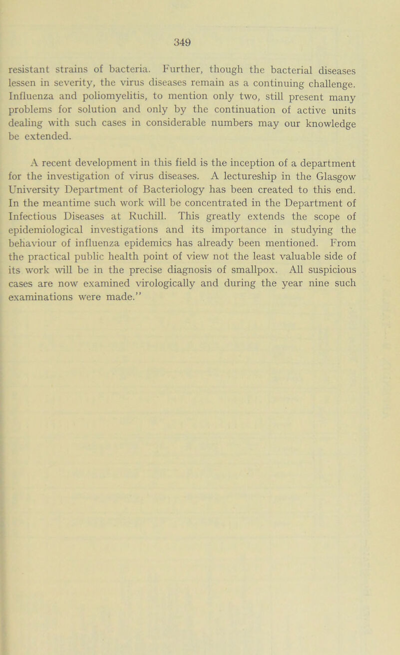 resistant strains of bacteria. Further, though the bacterial diseases lessen in severity, the virus diseases remain as a continuing challenge. Influenza and poliomyelitis, to mention only two, still present many problems for solution and only by the continuation of active units dealing with such cases in considerable numbers may our knowledge be extended. A recent development in this field is the inception of a department for the investigation of virus diseases. A lectureship in the Glasgow University Department of Bacteriology has been created to this end. In the meantime such work will be concentrated in the Department of Infectious Diseases at Ruchill. This greatly extends the scope of epidemiological investigations and its importance in studying the behaviour of influenza epidemics has already been mentioned. From the practical public health point of view not the least valuable side of its work will be in the precise diagnosis of smallpox. All suspicious cases are now examined virologically and during the year nine such examinations were made.”