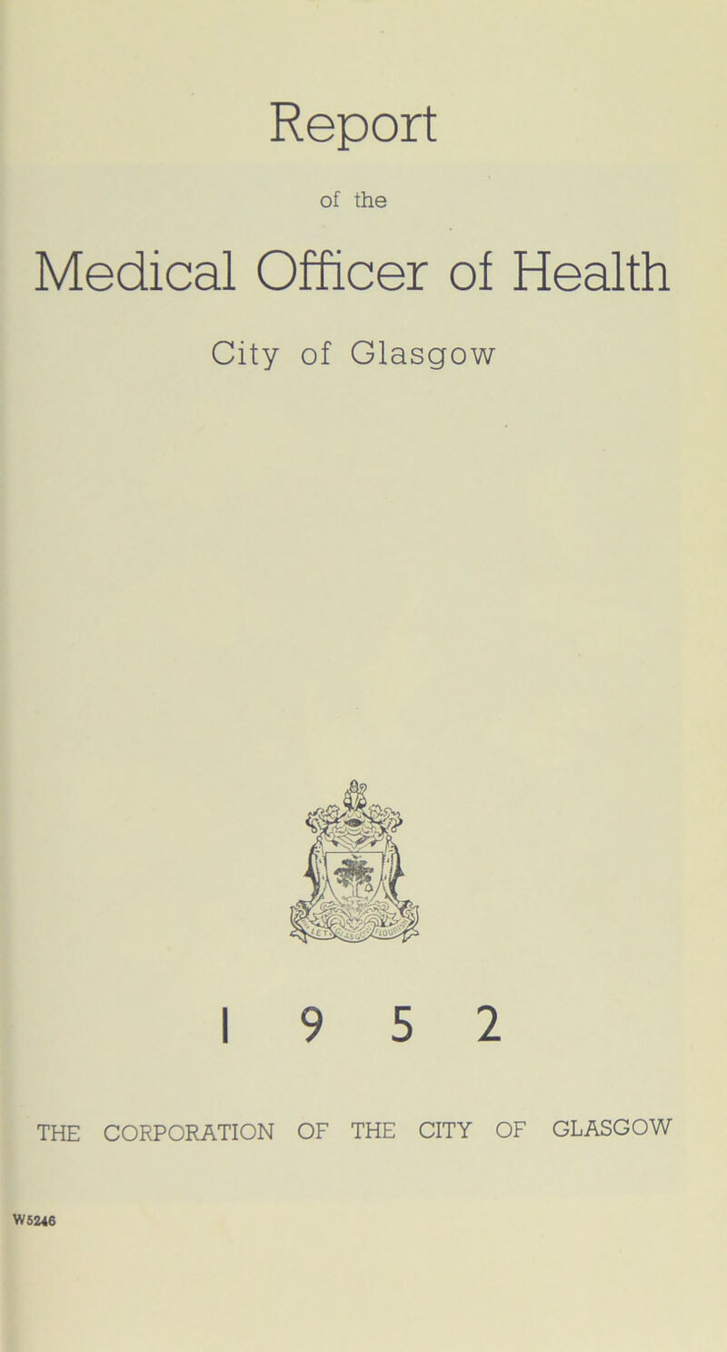 Report of the Medical Officer of Health City of Glasgow 19 5 2 THE CORPORATION OF THE CITY OF GLASGOW W5246