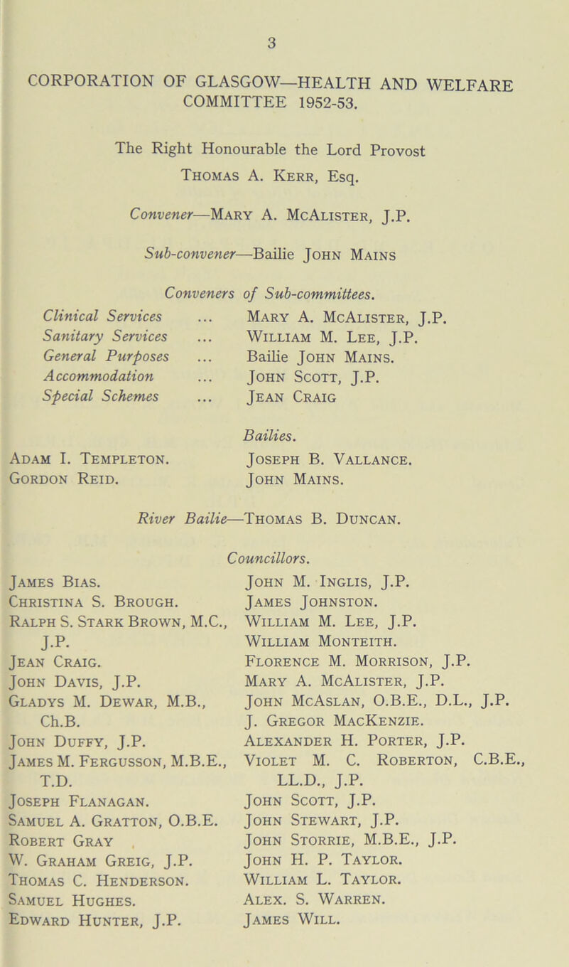 CORPORATION OF GLASGOW—HEALTH AND WELFARE COMMITTEE 1952-53. The Right Honourable the Lord Provost Thomas A. Kerr, Esq. Convener—Mary A. McAlister, J.P. Sub-convener—Bailie John Mains Conveners of Sub-committees. Clinical Services Sanitary Services General Purposes Accommodation Special Schemes Adam I. Templeton. Gordon Reid. Mary A. McAlister, J.P. William M. Lee, J.P. Bailie John Mains. John Scott, J.P. Jean Craig Bailies. Joseph B. Vallance. John Mains. River Bailie—Thomas B. Duncan. Councillors. James Bias. Christina S. Brough. Ralph S. Stark Brown, M.C., J.P. Jean Craig. John Davis, J.P. Gladys M. Dewar, M.B., Ch.B. John Duffy, J.P. James M. Fergusson, M.B.E., T.D. Joseph Flanagan. Samuel A. Gratton, O.B.E. Robert Gray W. Graham Greig, J.P. Thomas C. Henderson. Samuel Hughes. Edward Hunter, J.P. John M. Inglis, J.P. James Johnston. William M. Lee, J.P. William Monteith. Florence M. Morrison, J.P. Mary A. McAlister, J.P. John McAslan, O.B.E., D.L., J.P. J. Gregor Mackenzie. Alexander H. Porter, J.P. Violet M. C. Roberton, C.B.E., LL.D., J.P. John Scott, J.P. John Stewart, J.P. John Storrie, M.B.E., J.P. John H. P. Taylor. William L. Taylor. Alex. S. Warren. James Will.