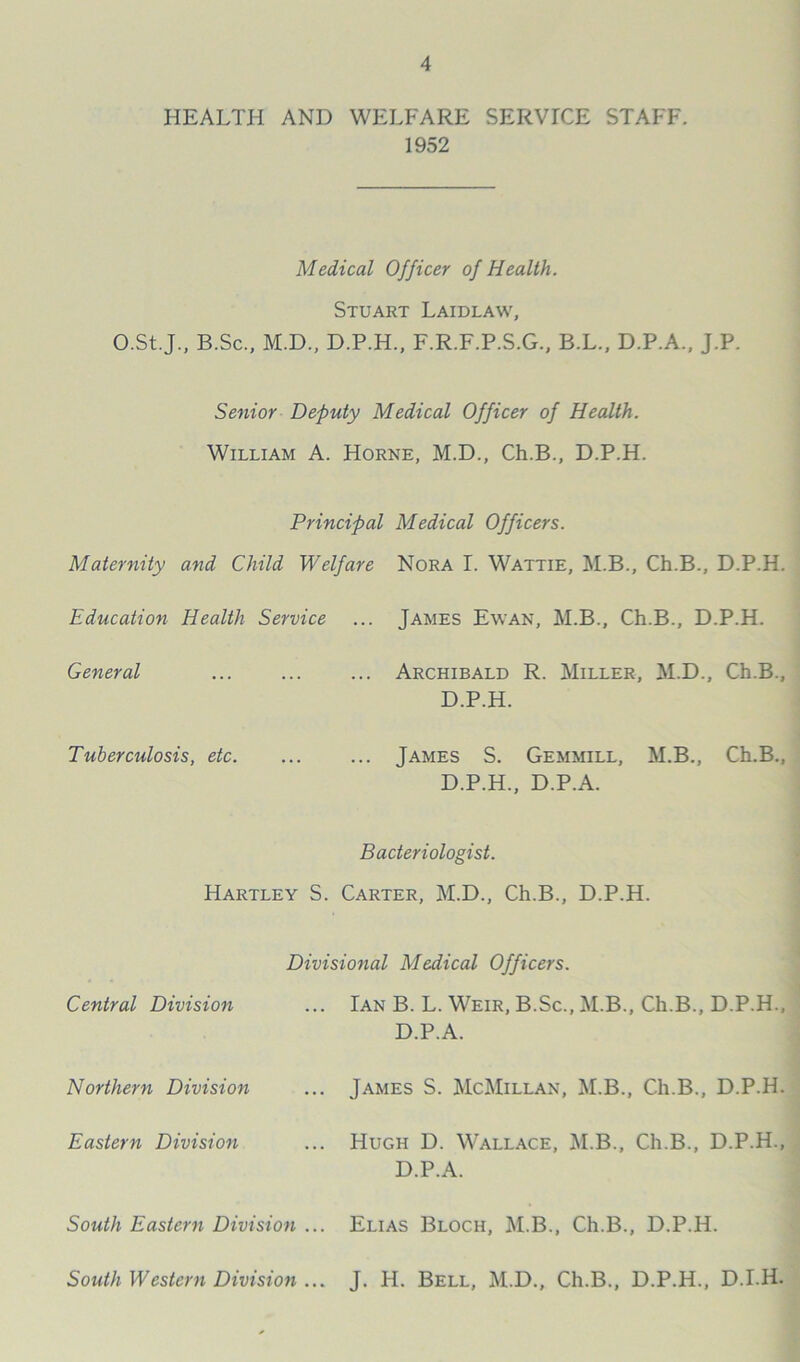 HEALTH AND WELFARE SERVTCE STAFF. 1952 Medical Officer of Health. Stuart Laidlaw, O.St.J., B.Sc., M.D., D.P.H., F.R.F.P.S.G., B.L., D.P.A., J.P. Senior Deputy Medical Officer of Health. William A. Horne, M.D., Ch.B., D.P.H. Principal Medical Officers. Maternity and Child Welfare Nora I. Wattie, M.B., Ch.B., D.P.H. Education Health Service ... James Ewan, M.B., Ch.B., D.P.H. General ... Archibald R. Miller, M.D., Ch.B., D.P.H. Tuberculosis, etc. ... James S. Gemmill, M.B., Ch.B., D.P.H., D.P.A. Bacteriologist. Hartley S. Carter, M.D., Ch.B., D.P.H. Divisional Medical Officers. Central Division ... Ian B. L. Weir, B.Sc., M.B., Ch.B., D.P.H. D.P.A. Northern Division James S. McMillan, M.B., Ch.B., D.P.H. Eastern Division Hugh D. Wallace, M.B., Ch.B., D.P.H., D.P.A. South Eastern Division ... Elias Bloch, M.B., Ch.B., D.P.H. South Western Division ... J. H. Bell, M.D., Ch.B., D.P.H., D.I.H.