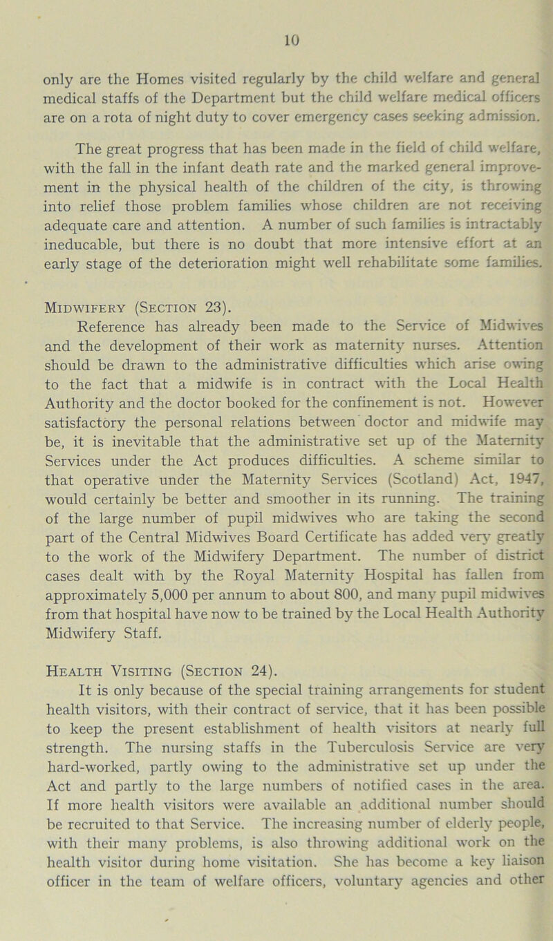 only are the Homes visited regularly by the child welfare and general medical staffs of the Department but the child welfare medical officers are on a rota of night duty to cover emergency cases seeking admission. The great progress that has been made in the field of child welfare, with the fall in the infant death rate and the marked general improve- ment in the physical health of the children of the city, is throwing into relief those problem families whose children are not receiving adequate care and attention. A number of such families is intractably ineducable, but there is no doubt that more intensive effort at an early stage of the deterioration might well rehabilitate some families. Midwifery (Section 23). Reference has already been made to the Service of Midwives and the development of their work as maternity nurses. Attention should be drawn to the administrative difficulties which arise owing to the fact that a midwife is in contract with the Local Health Authority and the doctor booked for the confinement is not. However satisfactory the personal relations between doctor and midwife may be, it is inevitable that the administrative set up of the Maternity Services under the Act produces difficulties. A scheme similar to that operative under the Maternity Services (Scotland) Act, 1947, would certainly be better and smoother in its running. The training of the large number of pupil midwives who are taking the second part of the Central Midwives Board Certificate has added very greatly to the work of the Midwifery Department. The number of district cases dealt with by the Royal Maternity Hospital has fallen from approximately 5,000 per annum to about 800, and many pupil midwives from that hospital have now to be trained by the Local Health Authority Midwifery Staff. Health Visiting (Section 24). It is only because of the special training arrangements for student health visitors, with their contract of service, that it has been possible to keep the present establishment of health visitors at nearly full strength. The nursing staffs in the Tuberculosis Service are very hard-worked, partly owing to the administrative set up under the Act and partly to the large numbers of notified cases in the area. If more health visitors were available an additional number should be recruited to that Service. The increasing number of elderly people, with their many problems, is also throwing additional work on the health visitor during home visitation. She has become a key liaison officer in the team of welfare officers, voluntary agencies and other