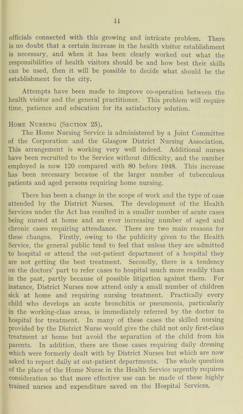 officials connected with this growing and intricate problem. There is no doubt that a certain increase in the health visitor establishment is necessary, and when it has been clearly worked out what the responsibilities of health visitors should be and how best their skills can be used, then it will be possible to decide what should be the establishment for the city. Attempts have been made to improve co-operation between the health visitor and the general practitioner. This problem will require time, patience and education for its satisfactory solution. Home Nursing (Section 25). The Home Nursing Service is administered by a Joint Committee of the Corporation and the Glasgow District Nursing Association. This arrangement is working very well indeed. Additional nurses have been recruited to the Service without difficulty, and the number employed is now 120 compared with 80 before 1948. This increase has been necessary because of the larger number of tuberculous patients and aged persons requiring home nursing. There has been a change in the scope of work and the type of case attended by the District Nurses. The development of the Health Services under the Act has resulted in a smaller number of acute cases being nursed at home and an ever increasing number of aged and chronic cases requiring attendance. There are two main reasons for these changes. Firstly, owing to the publicity given to the Health Service, the general public tend to feel that unless they are admitted to hospital or attend the out-patient department of a hospital they are not getting the best treatment. Secondly, there is a tendency on the doctors’ part to refer cases to hospital much more readily than in the past, partly because of possible litigation against them. For instance, District Nurses now attend only a small number of children sick at home and requiring nursing treatment. Practically every child who develops an acute bronchitis or pneumonia, particularly in the working-class areas, is immediately referred by the doctor to hospital for treatment. In many of these cases the skilled nursing provided by the District Nurse would give the child not only first-class treatment at home but avoid the separation of the child from his parents. In addition, there are those cases requiring daily dressing which were formerly dealt with by District Nurses but which are now asked to report daily at out-patient departments. The whole question of the place of the Home Nurse in the Health Service urgently requires consideration so that more effective use can be made of these highly trained nurses and expenditure saved on the Hospital Services.