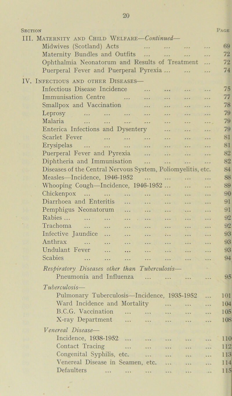 Section Page III. Maternity and Child Welfare—Continued— Midwives (Scotland) Acts ... ... 69 Maternity Bundles and Outfits ... ... ... ... 72 Ophthalmia Neonatorum and Results of Treatment ... 72 Puerperal Fever and Puerperal Pyrexia ... ... ... 74 IV. Infectious and other Diseases— Infectious Disease Incidence ... ... ... ... 75 Immunisation Centre ... ... ... ... ... 77 Smallpox and Vaccination ... ... ... ... 78 Leprosy ... ... ... ... ... ... ... 79 Malaria ... ... ... ... ... ... ... 79 Enterica Infections and Dysentery ... ... ... 79 Scarlet Fever ... ... ... ... 81 Erysipelas ... ... ... ... ... ... ... 81 Puerperal Fever and Pyrexia ... ... 82 Diphtheria and Immunisation ... ... ... ... 82 Diseases of the Central Nervous System, Poliomyelitis, etc. 84 Measles—Incidence, 1946-1952 ... ... ... ... S8 Whooping Cough—Incidence, 1946-1952 ... ... ... 89 Chickenpox ... ... ... ... ... ... ... 90 Diarrhoea and Enteritis ... ... ... ... ... 91 Pemphigus Neonatorum ... ... ... ... ... 91 Rabies ... ... ... ... ... ... 92 Trachoma ... ... ... ... ... ... ... 92 Infective Jaundice ... ... ... ... ... ... 93 Anthrax ... ... ... ... ... ... ... 93 Undulant Fever ... ... ... ... ... ... 93 Scabies ... ... ... ... ... ... ... 94 Respiratory Diseases other than Tuberculosis— Pneumonia and Influenza ... ... ... ... 95 T uberculosis— Pulmonary Tuberculosis—Incidence, 1935-1952 ... 101 Ward Incidence and Mortality ... ... ... 104 B.C.G. Vaccination ... ... ... ... ... 105 X-ray Department ... ... ... ... ... 108 Venereal Disease— Incidence, 1938-1952 ... ... ... ... ... 110 Contact Tracing ... ... ... ... ... 112 Congenital Syphilis, etc. ... ... ... ... 113 Venereal Disease in Seamen, etc. ... ... ... 114 Defaulters ... ... ... ... ... .. 115