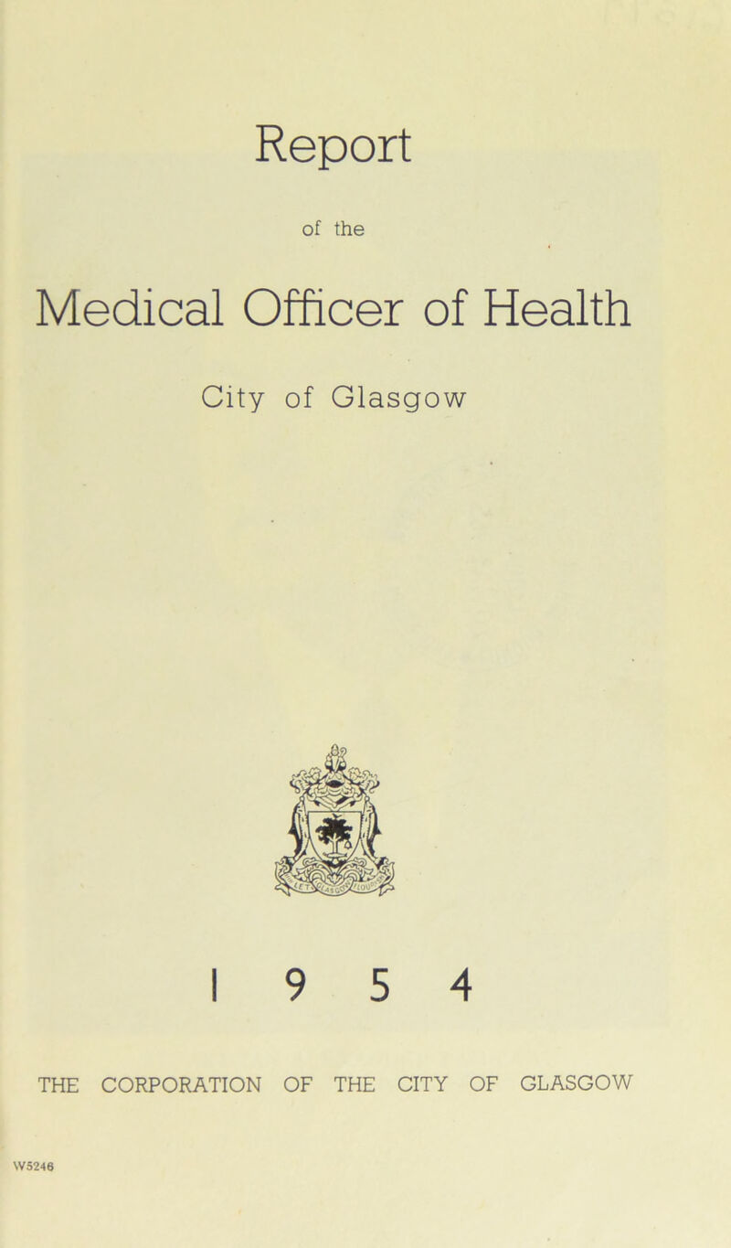 Report of the Medical Officer of Health City of Glasgow 19 5 4 THE CORPORATION OF THE CITY OF GLASGOW W5246