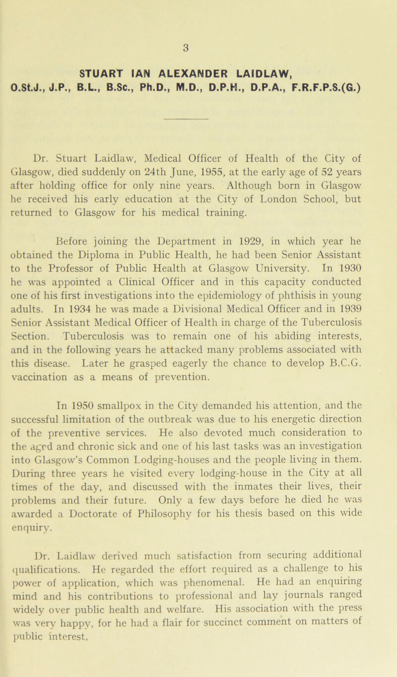 O.St.J., J.P., STUART IAN ALEXANDER LAIDLAW, B.L., B.Sc., Ph.D., M.D., D.P.H., D.P.A., F.R.F.P.S.(G.) Dr. Stuart Laidlaw, Medical Officer of Health of the City of Glasgow, died suddenly on 24th June, 1955, at the early age of 52 years after holding office for only nine years. Although born in Glasgow he received his early education at the City of London School, but returned to Glasgow for his medical training. Before joining the Department in 1929, in which year he obtained the Diploma in Public Health, he had been Senior Assistant to the Professor of Public Health at Glasgow University. In 1930 he was appointed a Clinical Officer and in this capacity conducted one of his first investigations into the epidemiology of phthisis in young adults. In 1934 he was made a Divisional Medical Officer and in 1939 Senior Assistant Medical Officer of Health in charge of the Tuberculosis Section. Tuberculosis was to remain one of his abiding interests, and in the following years he attacked many problems associated with this disease. Later he grasped eagerly the chance to develop B.C.G. vaccination as a means of prevention. In 1950 smallpox in the City demanded his attention, and the successful limitation of the outbreak was due to his energetic direction of the preventive services. He also devoted much consideration to the agrd and chronic sick and one of his last tasks was an investigation into Glasgow’s Common Lodging-houses and the people living in them. During three years he visited every lodging-house in the City at all times of the day, and discussed with the inmates their lives, their problems and their future. Only a few days before he died he was awarded a Doctorate of Philosophy for his thesis based on this wide enquiry. Dr. Laidlaw derived much satisfaction from securing additional qualifications. He regarded the effort required as a challenge to his power of application, which was phenomenal. He had an enquiring mind and his contributions to professional and lay journals ranged widely over public health and welfare. His association with the press was very happy, for he had a flair for succinct comment on matters of public interest.