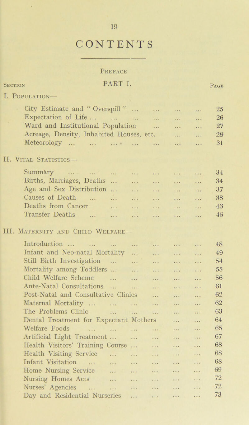 CONTENTS Preface Section PART I. Page I. Population— City Estimate and “Overspill” ... ... ... ... 25 Expectation of Life ... ... ... ... ... ... 26 Ward and Institutional Population ... ... ... 27 Acreage, Density, Inhabited Houses, etc. ... ... 29 Meteorology ... ... ... . ... ... ... ... 31 II. Vital Statistics— Summary ... ... ... ... ... ... ... 34 Births, Marriages, Deaths ... ... ... ... ... 34 Age and Sex Distribution ... ... ... ... ... 37 Causes of Death ... .!. ... ... ... ... 38 Deaths from Cancer ... ... ... ... ... 43 Transfer Deaths ... ... ... ... ... ... 46 III. Maternity and Child Welfare— Introduction ... ... ... ... ... ... ... 48 Infant and Neo-natal Mortality ... ... ... ... 49 Still Birth Investigation ... ... ... ... ... 54 Mortality among Toddlers ... ... ... ... ... 55 Child Welfare Scheme ... ... ... ... ... 56 Ante-Natal Consultations ... ... ... ... ... 61 Post-Natal and Consultative Clinics ... ... ... 62 Maternal Mortality ... ... ... ... ... ... 62 The Problems Clinic ... ... ... ... ... 63 Dental Treatment for Expectant Mothers ... ... 64 Welfare Foods ... ... ... ... ... ... 65 Artificial Light Treatment ... ... ... ... ... 67 Health Visitors’ Training Course ... ... ... ... 68 Health Visiting Service ... ... ... ... ... 68 Infant Visitation ... ... ... ... ... ... 68 Home Nursing Service ... ... ... ... ••• 69 Nursing Homes Acts ... ... ... ... 72 Nurses’ Agencies ... ... ... ... ••• ••• 72 Day and Residential Nurseries ... ... ... ••• 73