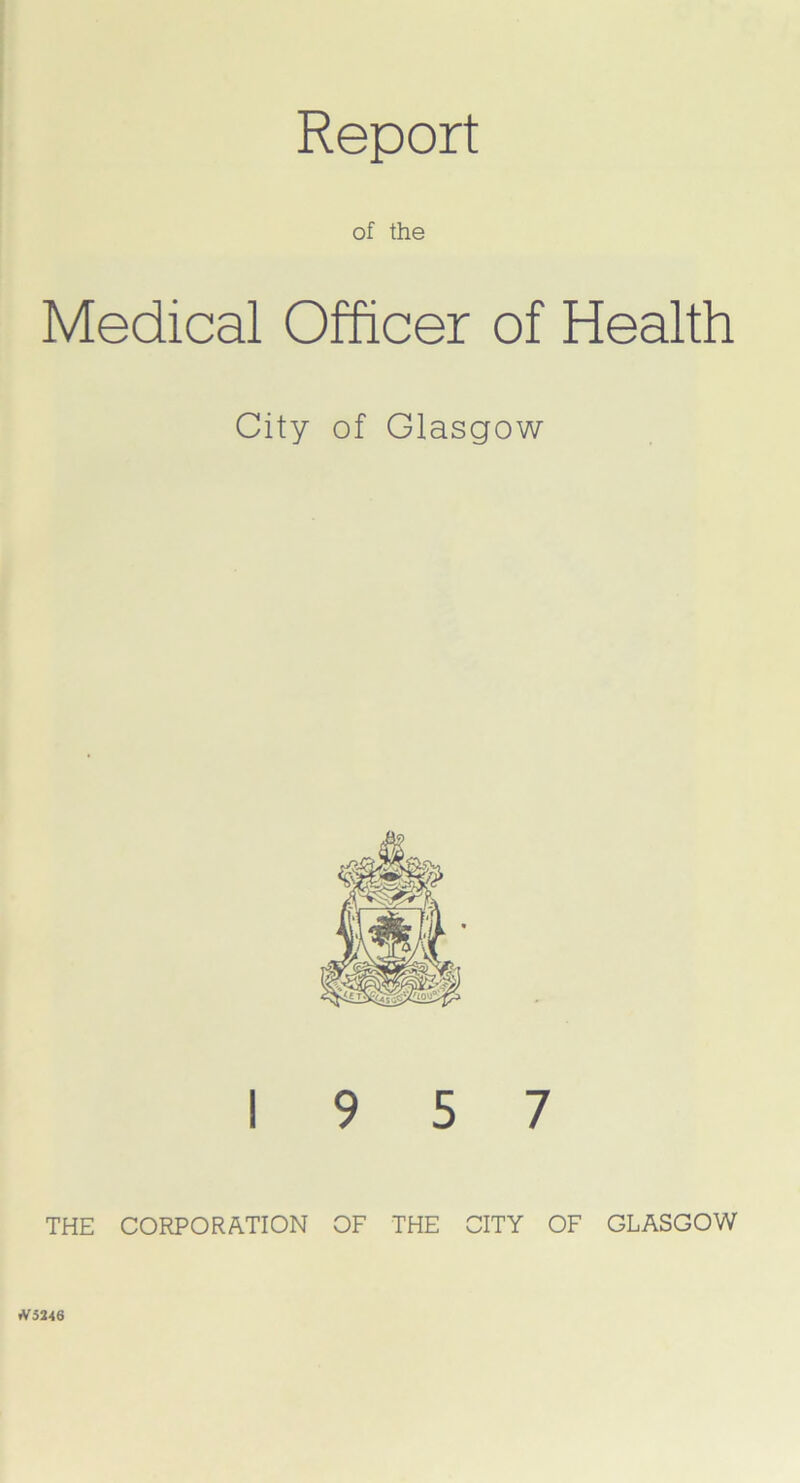 Report of the Medical Officer of Health City of Glasgow 19 5 7 THE CORPORATION OF THE CITY OF GLASGOW fV 5246