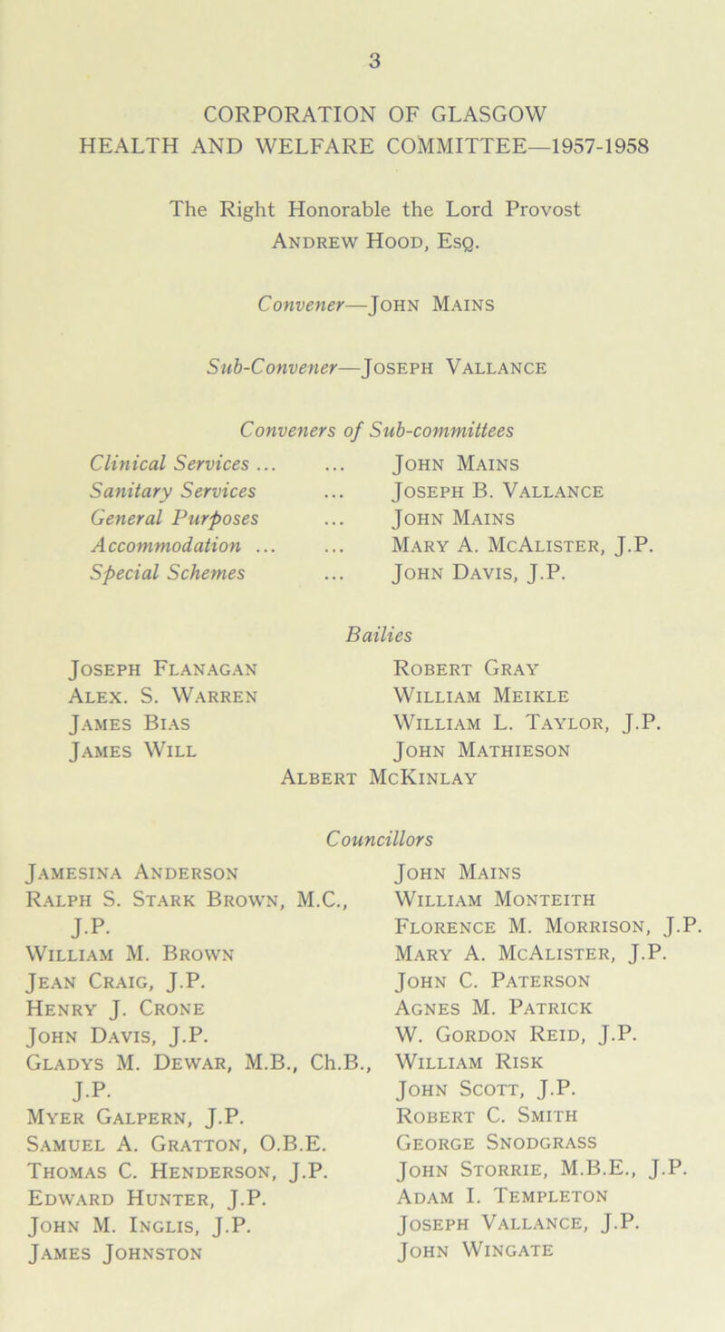 CORPORATION OF GLASGOW HEALTH AND WELFARE COMMITTEE—1957-1958 The Right Honorable the Lord Provost Andrew Hood, Esq. Convener—John Mains Sub-Convener—Joseph Vallance Conveners of Clinical Services ... Sanitary Services General Purposes A ccommodation ... Special Schemes Sub-committees John Mains Joseph B. Vallance John Mains Mary A. McAlister, J.P. John Davis, J.P. Bathes Joseph Flanagan Alex. S. Warren James Bias James Will Albert Robert Gray William Meikle William L. Taylor, J.P. John Mathieson McKinlay Councillors Jamesina Anderson Ralph S. Stark Brown, M.C., J.P. William M. Brown Jean Craig, J.P. Henry J. Crone John Davis, J.P. Gladys M. Dewar, M.B., Ch.B., JP. Myer Galpern, J.P. Samuel A. Gratton, O.B.E. Thomas C. Henderson, J.P. Edward Hunter, J.P. John M. Inglis, J.P. James Johnston John Mains William Monteith Florence M. Morrison, J.P. Mary A. McAlister, J.P. John C. Paterson Agnes M. Patrick W. Gordon Reid, J.P. William Risk John Scott, J.P. Robert C. Smith George Snodgrass John Storrie, M.B.E., J.P. Adam I. Templeton Joseph Vallance, J.P. John Wingate