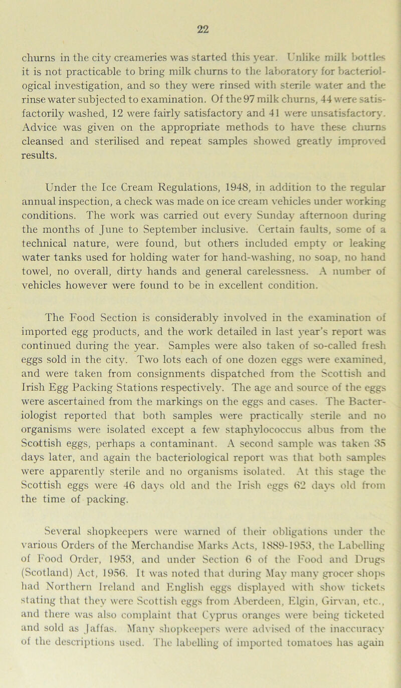 churns in the city creameries was started this year. Unlike milk bottles it is not practicable to bring milk churns to the laboratory for bacteriol- ogical investigation, and so they were rinsed with sterile water and the rinse water subjected to examination. Of the 97 milk churns, 44 were satis- factorily washed, 12 were fairly satisfactory and 41 were unsatisfactory Advice was given on the appropriate methods to have these churns cleansed and sterilised and repeat samples showed greatly improved results. Under the Ice Cream Regulations, 1948, in addition to the regular annual inspection, a check was made on ice cream vehicles under working conditions. The work was carried out every Sunday afternoon during the months of June to September inclusive. Certain faults, some of a technical nature, were found, but others included empty or leaking water tanks used for holding water for hand-washing, no soap, no hand towel, no overall, dirty hands and general carelessness. A number of vehicles however were found to be in excellent condition. The Food Section is considerably involved in the examination of imported egg products, and the work detailed in last year’s report was continued during the year. Samples were also taken of so-called fiesh eggs sold in the city. Two lots each of one dozen eggs were examined, and were taken from consignments dispatched from the Scottish and Irish Egg Packing Stations respectively. The age and source of the eggs were ascertained from the markings on the eggs and cases. The Bacter- iologist reported that both samples were practically sterile and no organisms were isolated except a few staphylococcus albus from the Scottish eggs, perhaps a contaminant. A second sample was taken 35 days later, and again the bacteriological report was that both samples were apparently sterile and no organisms isolated. At this stage the Scottish eggs were 46 days old and the Irish eggs 62 days old from the time of packing. Several shopkeepers were warned of their obligations under the various Orders of the Merchandise Marks Acts, 1889-1953, the Labelling of Food Order, 1953, and under Section 6 of the Food and Drugs (Scotland) Act, 1956. It was noted that during May many grocer shops had Northern Ireland and English eggs displayed with show tickets stating that they were Scottish eggs from Aberdeen, Elgin, Girvan, etc., and there was also complaint that Cyprus oranges were being ticketed and sold as Jaffas. Many shopkeepers were adv ised of the inaccuracy of the descriptions used. The labelling of imported tomatoes has again