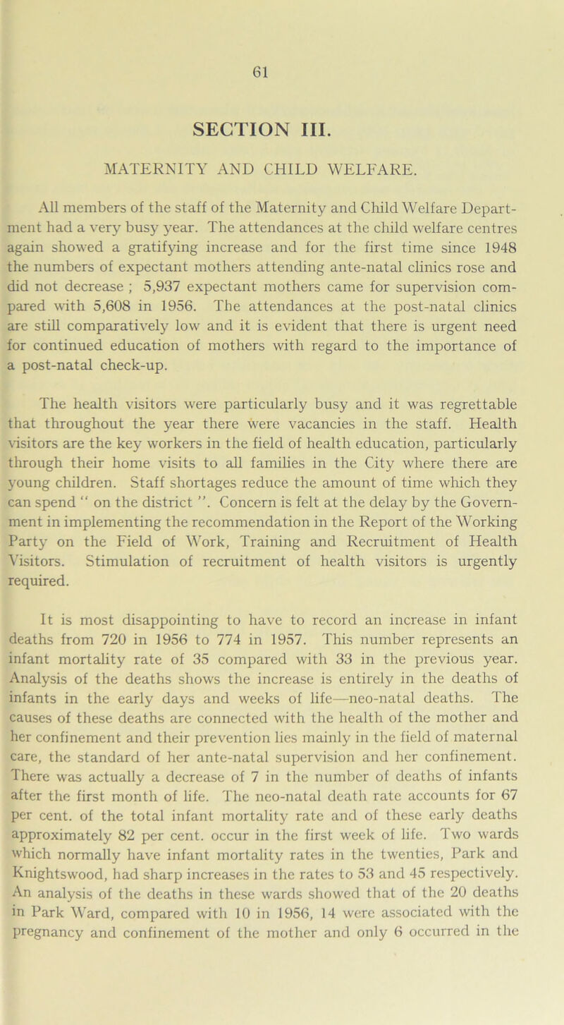 SECTION III. MATERNITY AND CHILD WELFARE. All members of the staff of the Maternity and Child Welfare Depart- ment had a very busy year. The attendances at the child welfare centres again showed a gratifying increase and for the first time since 1948 the numbers of expectant mothers attending ante-natal clinics rose and did not decrease ; 5,937 expectant mothers came for supervision com- pared with 5,608 in 1956. The attendances at the post-natal clinics are still comparatively low and it is evident that there is urgent need for continued education of mothers with regard to the importance of a post-natal check-up. The health visitors were particularly busy and it was regrettable that throughout the year there were vacancies in the staff. Health visitors are the key workers in the field of health education, particularly through their home visits to all families in the City where there are young children. Staff shortages reduce the amount of time which they can spend “ on the district ”. Concern is felt at the delay by the Govern- ment in implementing the recommendation in the Report of the Working Party on the Field of Work, Training and Recruitment of Health Visitors. Stimulation of recruitment of health visitors is urgently required. It is most disappointing to have to record an increase in infant deaths from 720 in 1956 to 774 in 1957. This number represents an infant mortality rate of 35 compared with 33 in the previous year. Analysis of the deaths shows the increase is entirely in the deaths of infants in the early days and weeks of life—neo-natal deaths. The causes of these deaths are connected with the health of the mother and her confinement and their prevention lies mainly in the field of maternal care, the standard of her ante-natal supervision and her confinement. There was actually a decrease of 7 in the number of deaths of infants after the first month of life. The neo-natal death rate accounts for 67 per cent, of the total infant mortality rate and of these early deaths approximately 82 per cent, occur in the first week of life. Two wards which normally have infant mortality rates in the twenties, Park and Knightswood, had sharp increases in the rates to 53 and 45 respectively. An analysis of the deaths in these wards showed that of the 20 deaths in Park Ward, compared with 10 in 1956, 14 were associated with the pregnancy and confinement of the mother and only 6 occurred in the