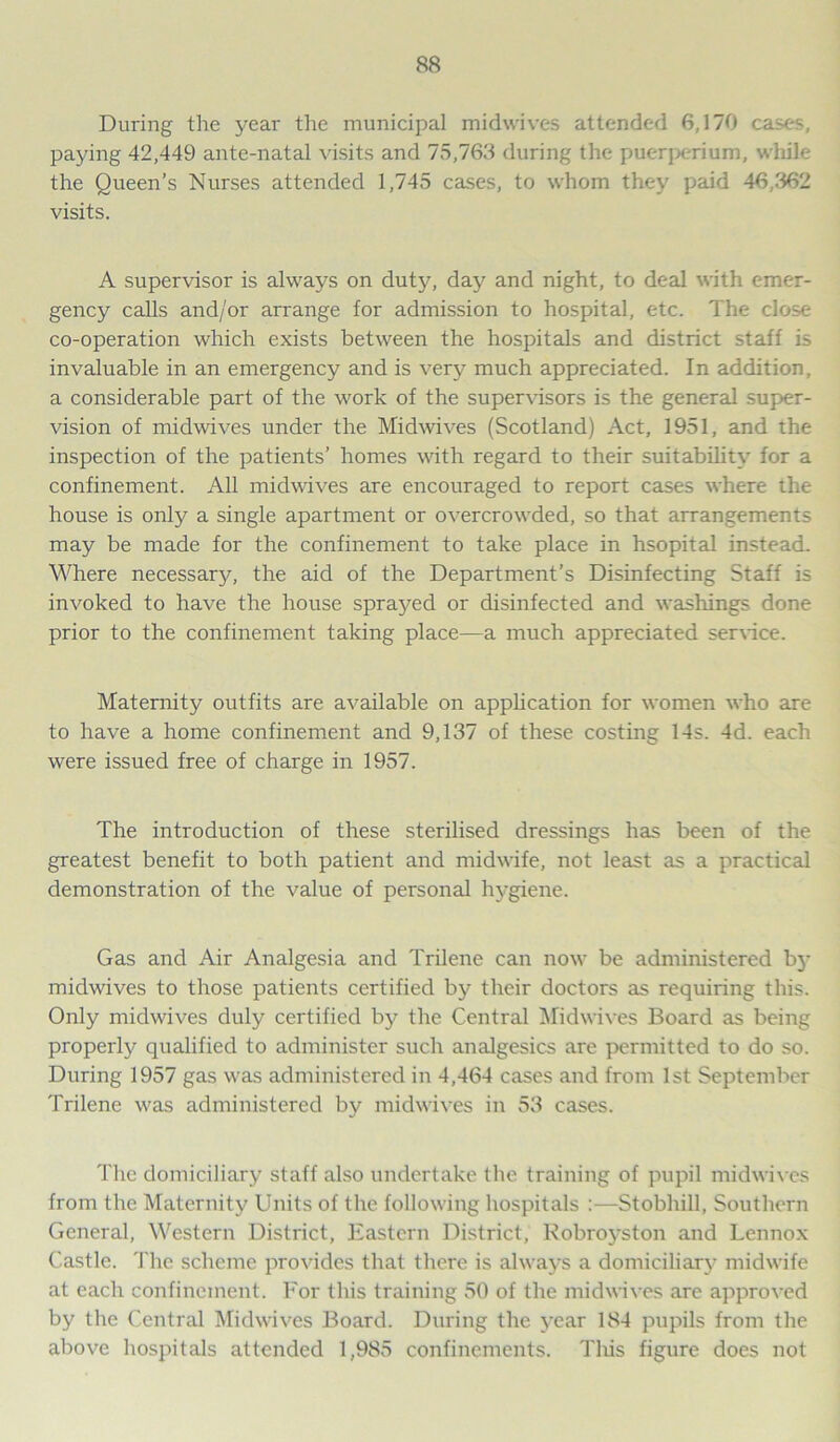 During the year the municipal midwives attended 6,170 cases, paying 42,449 ante-natal visits and 75,763 during the puerperium, while the Queen’s Nurses attended 1,745 cases, to whom they paid 46,362 visits. A supervisor is always on duty, day and night, to deal with emer- gency calls and/or arrange for admission to hospital, etc. The close co-operation which exists between the hospitals and district staff is invaluable in an emergency and is very much appreciated. In addition, a considerable part of the work of the supervisors is the general super- vision of midwives under the Midwives (Scotland) Act, 1951, and the inspection of the patients’ homes with regard to their suitability for a confinement. All midwives are encouraged to report cases where the house is only a single apartment or overcrowded, so that arrangements may be made for the confinement to take place in hsopital instead. Where necessary, the aid of the Department’s Disinfecting Staff is invoked to have the house sprayed or disinfected and washings done prior to the confinement taking place—a much appreciated service. Maternity outfits are available on application for women who are to have a home confinement and 9,137 of these costing 14s. 4d. each were issued free of charge in 1957. The introduction of these sterilised dressings has been of the greatest benefit to both patient and midwife, not least as a practical demonstration of the value of personal hygiene. Gas and Air Analgesia and Trilene can now be administered by midwives to those patients certified by their doctors as requiring this. Only midwives duly certified by the Central Midwives Board as being properly qualified to administer such analgesics are permitted to do so. During 1957 gas was administered in 4,464 cases and from 1st September Trilene was administered by midwives in 53 cases. The domiciliary staff also undertake the training of pupil midwives from the Maternity Units of the following hospitals :—Stobhill, Southern General, Western District, Eastern District, Robroyston and Lennox Castle. The scheme provides that there is always a domiciliary midwife at each confinement. For this training 50 of the midwives are approved by the Central Midwives Board. During the year 184 pupils from the above hospitals attended 1,985 confinements. This figure does not