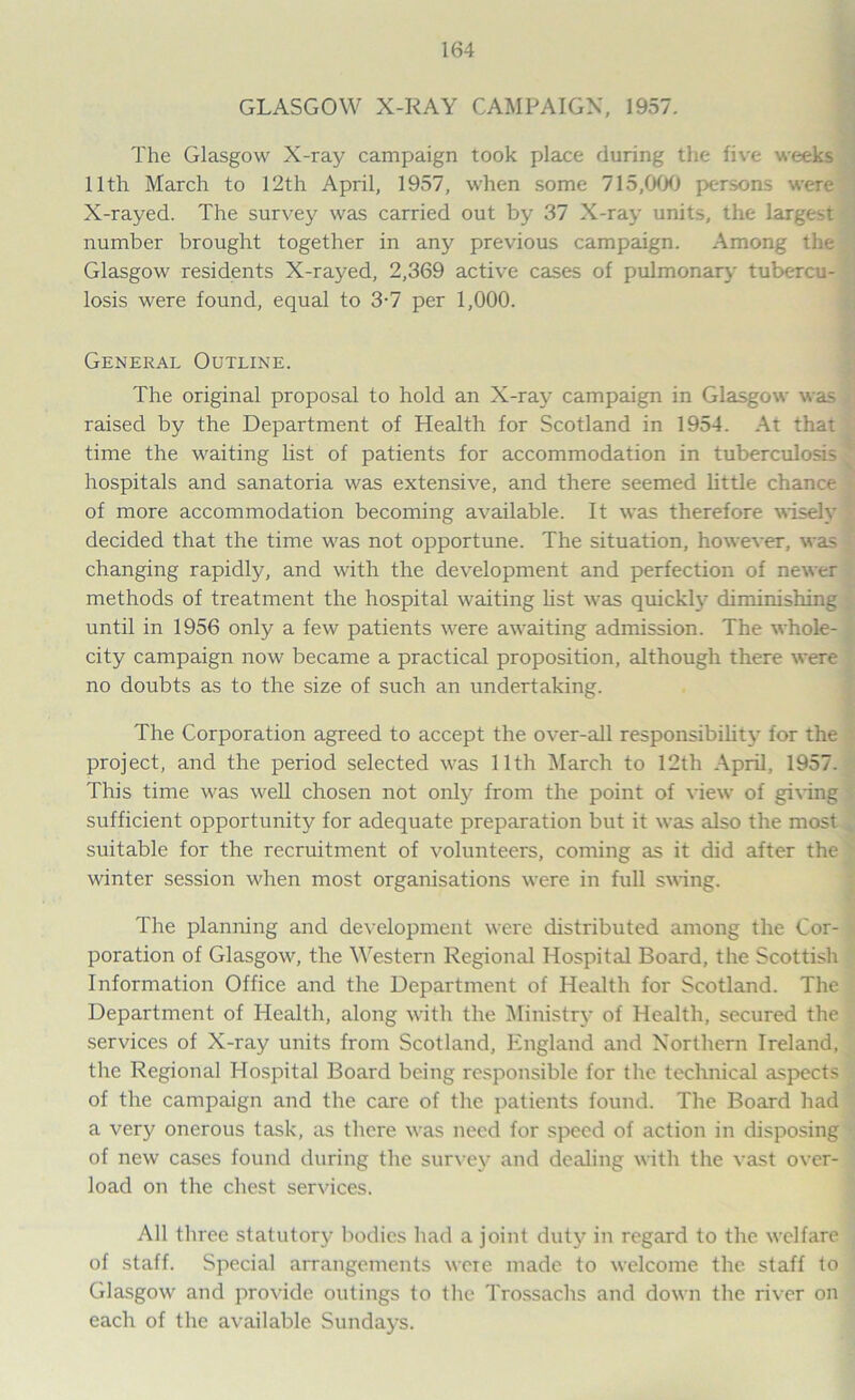 GLASGOW X-RAY CAMPAIGN, 1957. The Glasgow X-ray campaign took place during the five weeks 11th March to 12th April, 1957, when some 715,000 persons were X-rayed. The survey was carried out by 37 X-ray units, the largest number brought together in any previous campaign. Among the Glasgow residents X-rayed, 2,369 active cases of pulmonary tubercu- losis were found, equal to 3-7 per 1,000. General Outline. The original proposal to hold an X-ray campaign in Glasgow was raised by the Department of Health for Scotland in 1954. At that time the waiting list of patients for accommodation in tuberculosis hospitals and sanatoria was extensive, and there seemed little chance of more accommodation becoming available. It was therefore wisely decided that the time was not opportune. The situation, however, was changing rapidly, and with the development and perfection of newer methods of treatment the hospital waiting list was quickly diminishing until in 1956 only a few patients were awaiting admission. The whole- city campaign now became a practical proposition, although there were no doubts as to the size of such an undertaking. The Corporation agreed to accept the over-all responsibility for the project, and the period selected was 11th March to 12th April, 1957. This time was well chosen not only from the point of view of giving sufficient opportunity for adequate preparation but it was also the most suitable for the recruitment of volunteers, coming as it did after the winter session when most organisations were in full swing. The planning and development were distributed among the Cor- poration of Glasgow, the Western Regional Hospital Board, the Scottish Information Office and the Department of Health for Scotland. The Department of Health, along with the Ministry of Health, secured the services of X-ray units from Scotland, England and Northern Ireland, the Regional Hospital Board being responsible for the technical aspects of the campaign and the care of the patients found. The Board had a very onerous task, as there was need for speed of action in disposing of new cases found during the survey and dealing with the vast over- load on the chest services. All three statutory bodies had a joint duty in regard to the welfare of staff. Special arrangements were made to welcome the staff to Glasgow and provide outings to the Trossachs and down the river on each of the available Sundays.