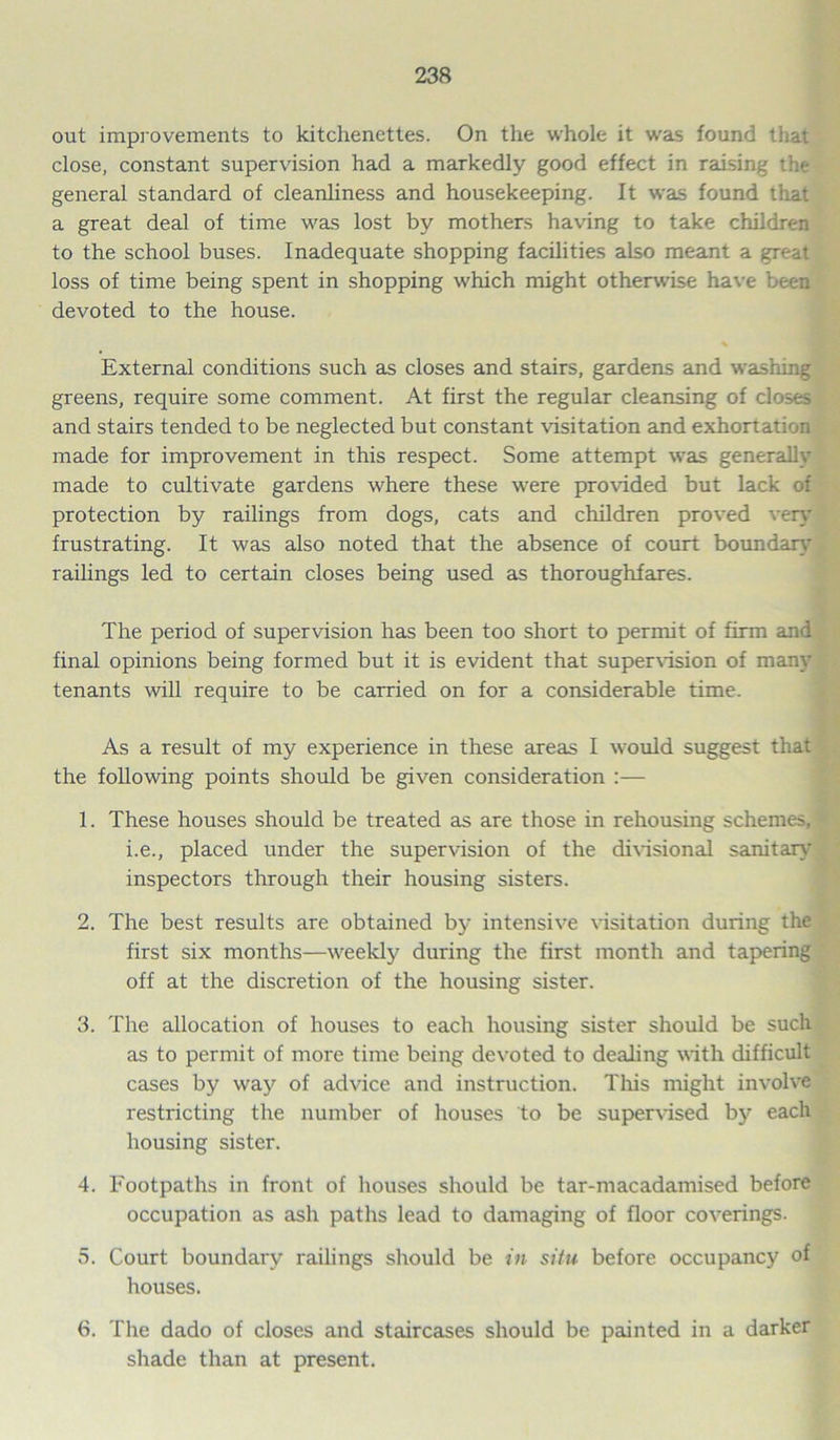 out improvements to kitchenettes. On the whole it was found that close, constant supervision had a markedly good effect in raising the general standard of cleanliness and housekeeping. It was found that a great deal of time was lost by mothers having to take children to the school buses. Inadequate shopping facilities also meant a great loss of time being spent in shopping which might otherwise have been devoted to the house. External conditions such as closes and stairs, gardens and washing greens, require some comment. At first the regular cleansing of closes and stairs tended to be neglected but constant visitation and exhortation made for improvement in this respect. Some attempt was generally made to cultivate gardens where these were provided but lack of protection by railings from dogs, cats and children proved very frustrating. It was also noted that the absence of court boundary railings led to certain closes being used as thoroughfares. The period of supervision has been too short to permit of firm and final opinions being formed but it is evident that supervision of many tenants will require to be earned on for a considerable time. As a result of my experience in these areas I would suggest that the following points should be given consideration :— 1. These houses should be treated as are those in rehousing schemes, i.e., placed under the supervision of the divisional sanitary inspectors through their housing sisters. 2. The best results are obtained by intensive visitation during the first six months—weekly during the first month and tapering off at the discretion of the housing sister. 3. The allocation of houses to each housing sister should be such as to permit of more time being devoted to dealing with difficult cases by way of advice and instruction. This might involve restricting the number of houses to be supervised b\^ each housing sister. 4. Footpaths in front of houses should be tar-macadamised before occupation as ash paths lead to damaging of floor coverings. 5. Court boundary railings should be in situ before occupancy of houses. 6. The dado of closes and staircases should be painted in a darker shade than at present.