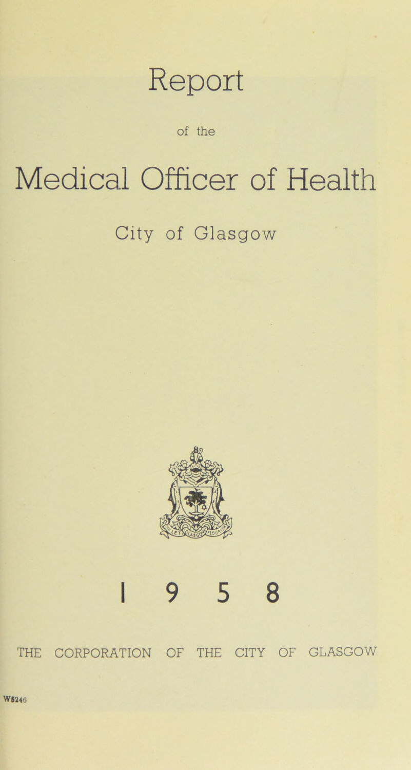 Report of the Medical Officer of Health City of Glasgow 19 5 8 THE CORPORATION OF THE CITY OF GLASGOW W*2<6