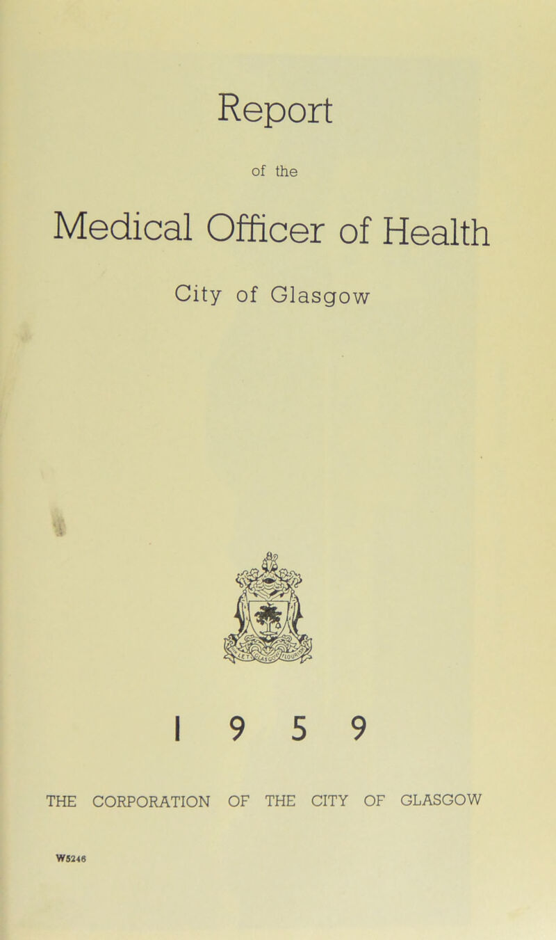 Report of the Medical Officer of Health City of Glasgow 19 5 9 THE CORPORATION OF THE CITY OF GLASGOW W5246