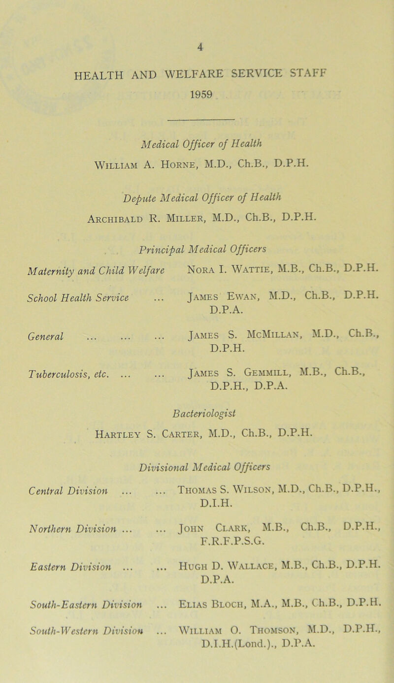 HEALTH AND WELFARE SERVICE STAFF 1959 Medical Officer of Health William A. Horne, M.D., Ch.B., D.P.H. Depute Medical Officer of Health Archibald R. Miller, M.D., Ch.B., D.P.H. Principal Medical Officers Maternity and Child Welfare Nora I. Wattie, M.B., Ch.B., D.P.H. School Health Service James Ewan, M.D., Ch.B., D.P.H. D.P.A. General Tames S. McMillan, M.D., Ch.B., D.P.H. Tuberculosis, etc. ... James S. Gemmill, M.B., Ch.B., D.P.H., D.P.A. Bacteriologist Hartley S. Carter, M.D., Ch.B., D.P.H. Divisional Medical Officers Central Division ... ... Thomas S. Wilson, M.D., Ch.B., D.P.H., D.I.H. Northern Division ... ... John Clark, M.B., Ch.B., D.P.H., F.R.F.P.S.G. Eastern Division ... ... Hugh D. Wallace, M.B., Ch.B., D.P.H. D.P.A. South-Eastern Division South-Western Division ... Elias Bloch, M.A., M.B., Ch.B., D.P.H. ... William 0. Thomson, M.D., D.P.H., D.I.HJLond.)., D.P.A. South-Western Division