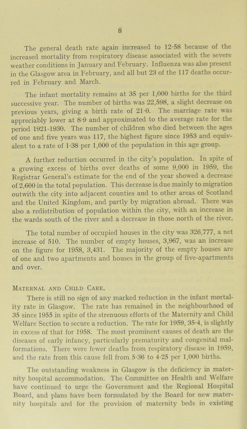 The general death rate again increased to 12-58 because of the increased mortality from respiratory disease associated with the severe weather conditions in January and February. Influenza was also present in the Glasgow area in February, and all but 23 of the 117 deaths occur- red in February and March. The infant mortality remains at 35 per 1,000 births for the third successive year. The number of births was 22,598, a slight decrease on previous years, giving a birth rate of 21-0. The marriage rate was appreciably lower at 8-9 and approximated to the average rate for the period 1921-1930. The number of children who died between the ages of one and five years was 117, the highest figure since 1953 and equiv- alent to a rate of 1-38 per 1,000 of the population in this age group. A further reduction occurred in the city’s population. In spite of a growing excess of births over deaths of some 9,000 in 1959, the Registrar General’s estimate for the end of the year showed a decrease of 2,600 in the total population. This decrease is due mainly to migration outwith the city into adjacent counties and to other areas of Scotland and the United Kingdom, and partly by migration abroad. There was also a redistribution of population within the city, with an increase in the wards south of the river and a decrease in those north of the river. The total number of occupied houses in the city was 326,777, a net increase of 510. The number of empty houses, 3,967, was an increase on the figure for 1958, 3,431. The majority of the empty houses are of one and two apartments and houses in the group of five-apartments and over. Maternal and Child Care. There is still no sign of any marked reduction in the infant mortal- ity rate in Glasgow. The rate has remained in the neighbourhood of 35 since 1955 in spite of the strenuous efforts of the Maternity and Child Welfare Section to secure a reduction. The rate for 1959, 35-4, is slightly in excess of that for 1958. The most prominent causes of death are the diseases of early infancy, particularly prematurity and congenital mal- formations. There were fewer deaths from respiratory disease in 1959, and the rate from this cause fell from 5-36 to 4-25 per 1,000 births. The outstanding weakness in Glasgow is the deficiency in mater- nity hospital accommodation. The Committee on Health and Welfare have continued to urge the Government and the Regional Hospital Board, and plans have been formulated by the Board for new mater- nity hospitals and for the provision of maternity beds in existing