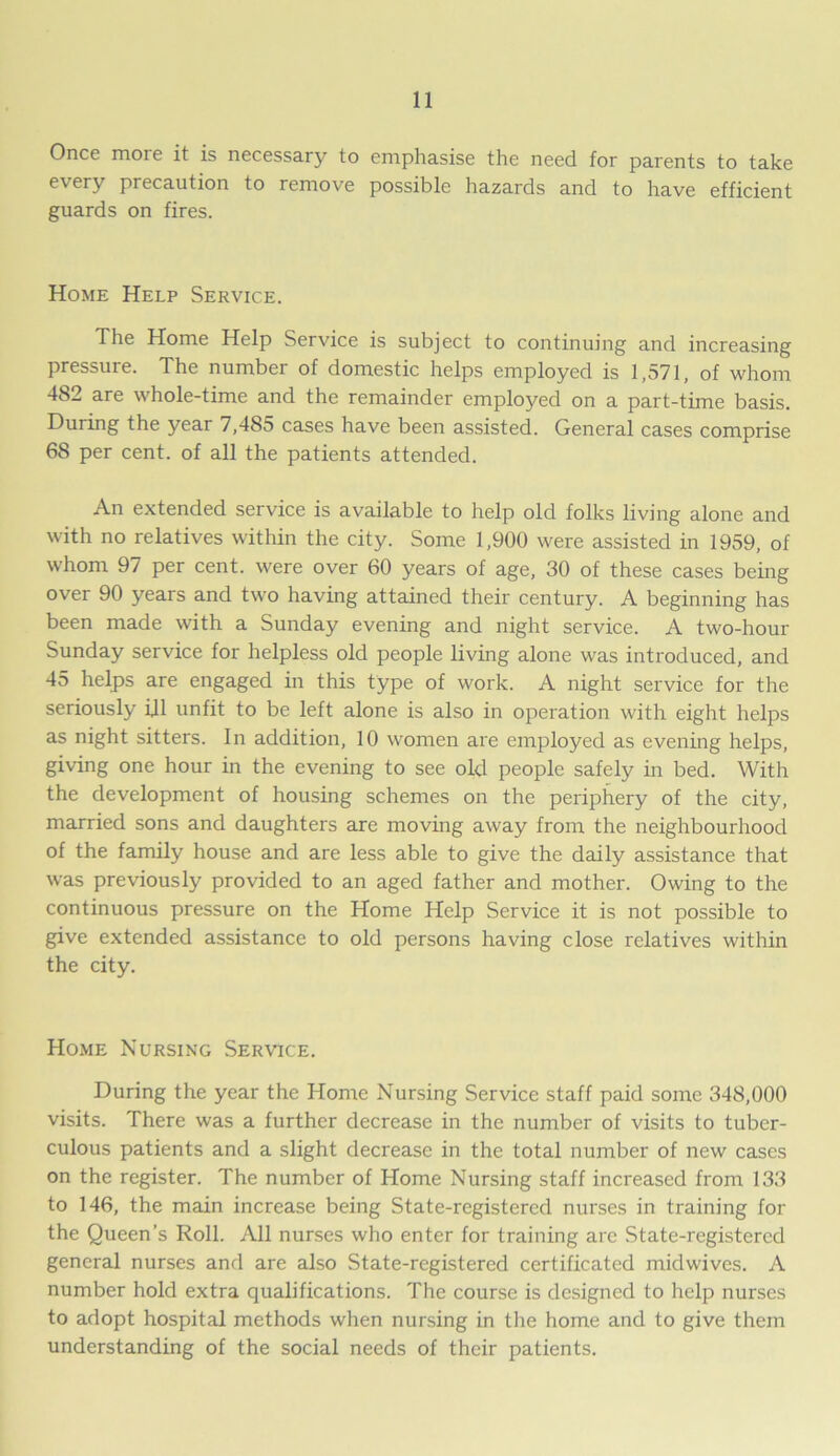 Once moie it is necessary to emphasise the need for parents to take every precaution to remove possible hazards and to have efficient guards on fires. Home Help Service. The Home Help Service is subject to continuing and increasing pressuie. The number of domestic helps employed is 1,571, of whom 482 are whole-time and the remainder employed on a part-time basis. During the year 7,485 cases have been assisted. General cases comprise 68 per cent, of all the patients attended. An extended service is available to help old folks living alone and with no relatives within the city. Some 1,900 were assisted in 1959, of whom 97 per cent, were over 60 years of age, 30 of these cases being over 90 years and two having attained their century. A beginning has been made with a Sunday evening and night service. A two-hour Sunday service for helpless old people living alone was introduced, and 45 helps are engaged in this type of work. A night service for the seriously ijl unfit to be left alone is also in operation with eight helps as night sitters. In addition, 10 women are employed as evening helps, giving one hour in the evening to see old people safely in bed. With the development of housing schemes on the periphery of the city, married sons and daughters are moving away from the neighbourhood of the family house and are less able to give the daily assistance that was previously provided to an aged father and mother. Owing to the continuous pressure on the Home Help Service it is not possible to give extended assistance to old persons having close relatives within the city. Home Nursing Service. During the year the Home Nursing Service staff paid some 348,000 visits. There was a further decrease in the number of visits to tuber- culous patients and a slight decrease in the total number of new cases on the register. The number of Home Nursing staff increased from 133 to 146, the main increase being State-registered nurses in training for the Queen’s Roll. All nurses who enter for training are State-registered general nurses and are also State-registered certificated midwives. A number hold extra qualifications. The course is designed to help nurses to adopt hospital methods when nursing in the home and to give them understanding of the social needs of their patients.