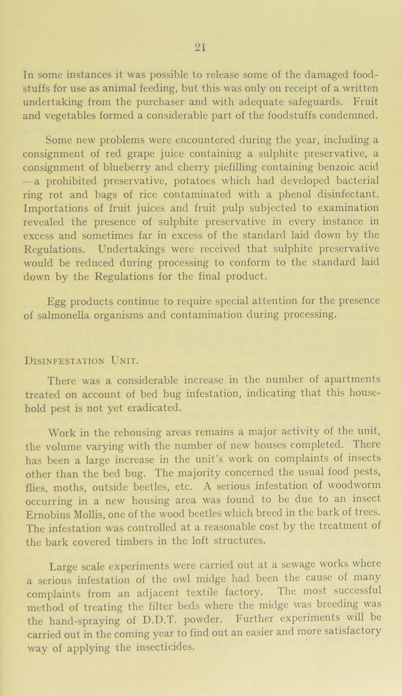 In some instances it was possible to release some of the damaged food- stuffs for use as animal feeding, but this was only on receipt of a written undertaking from the purchaser and with adequate safeguards. Fruit and vegetables formed a considerable part of the foodstuffs condemned. Some new problems were encountered during the year, including a consignment of red grape juice containing a sulphite preservative, a consignment of blueberry and cherry piefilling containing benzoic acid —a prohibited preservative, potatoes which had developed bacterial ring rot and bags of rice contaminated with a phenol disinfectant. Importations of fruit juices and fruit pulp subjected to examination revealed the presence of sulphite preservative in every instance in excess and sometimes far in excess of the standard laid down by the Regulations. Undertakings were received that sulphite preservative would be reduced during processing to conform to the standard laid down by the Regulations for the final product. Egg products continue to require special attention for the presence of salmonella organisms and contamination during processing. Disinfestation Unit. There was a considerable increase in the number of apartments treated on account of bed bug infestation, indicating that this house- hold pest is not yet eradicated. Work in the rehousing areas remains a major activity of the unit, the volume varying with the number of new houses completed. There has been a large increase in the unit’s work on complaints of insects other than the bed bug. The majority concerned the usual food pests, flies, moths, outside beetles, etc. A serious infestation of woodworm occurring in a new housing area was found to be due to an insect Ernobius Mollis, one of the wood beetles which breed in the bark of trees. The infestation was controlled at a reasonable cost by the treatment of the bark covered timbers in the loft structures. Large scale experiments were carried out at a sewage works where a serious infestation of the owl midge had been the cause of many complaints from an adjacent textile factory. I he most successful method of treating the filter beds where the midge was bleeding was the hand-spraying of D.D.T. powder, h urther experiments will be carried out in the coming year to find out an easier anti more satisfactory way of applying the insecticides.