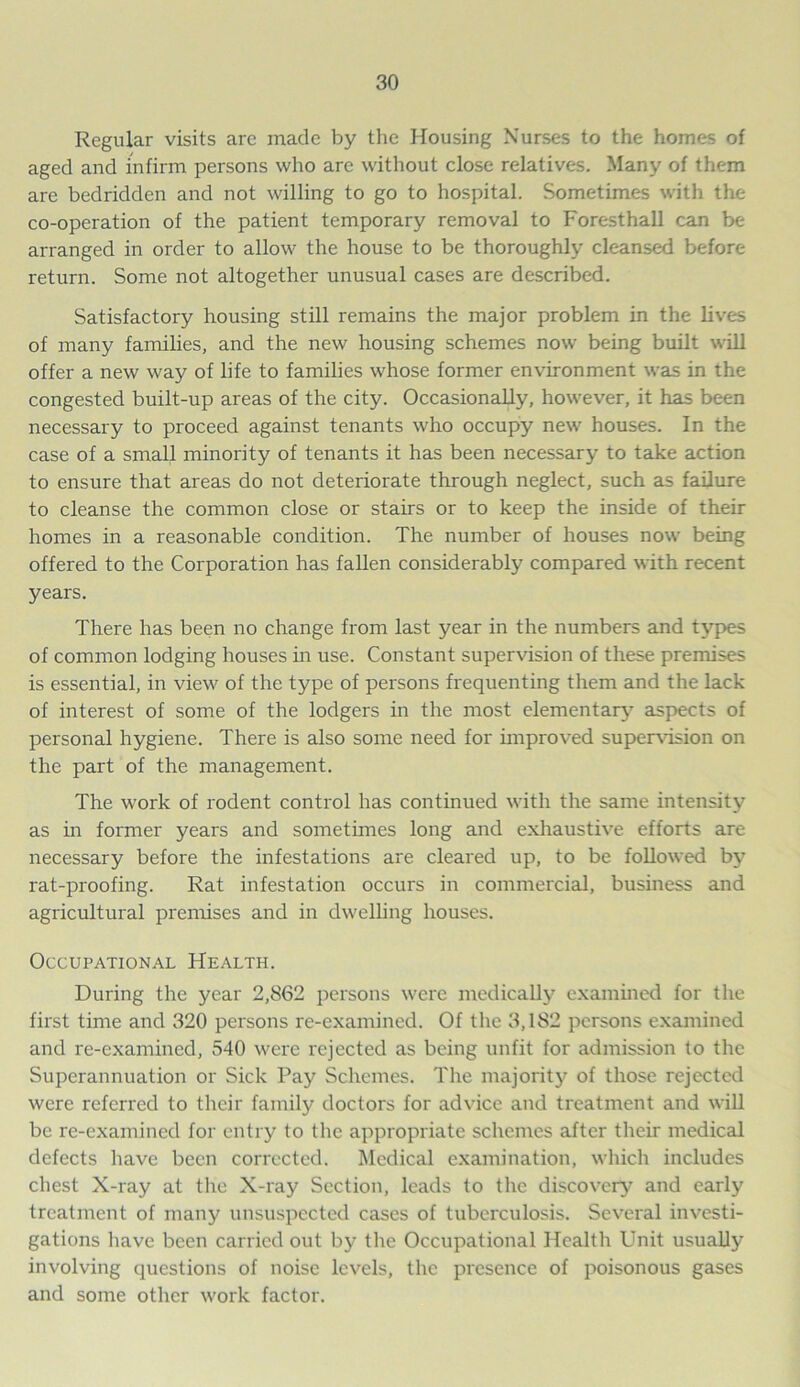 Regular visits arc made by the Housing Nurses to the homes of aged and infirm persons who are without close relatives. Many of them are bedridden and not willing to go to hospital. Sometimes with the co-operation of the patient temporary removal to Foresthall can be arranged in order to allow the house to be thoroughly cleansed before return. Some not altogether unusual cases are described. Satisfactory housing still remains the major problem in the lives of many families, and the new housing schemes now being built will offer a new way of life to families whose former environment was in the congested built-up areas of the city. Occasionally, however, it has been necessary to proceed against tenants who occupy new houses. In the case of a small minority of tenants it has been necessary to take action to ensure that areas do not deteriorate through neglect, such as failure to cleanse the common close or stairs or to keep the inside of their homes in a reasonable condition. The number of houses now being offered to the Corporation has fallen considerably compared with recent years. There has been no change from last year in the numbers and types of common lodging houses in use. Constant supervision of these premises is essential, in view of the type of persons frequenting them and the lack of interest of some of the lodgers in the most elementary aspects of personal hygiene. There is also some need for improved supervision on the part of the management. The work of rodent control has continued with the same intensity as in former years and sometimes long and exhaustive efforts are necessary before the infestations are cleared up, to be followed by rat-proofing. Rat infestation occurs in commercial, business and agricultural premises and in dwelling houses. Occupational Health. During the year 2,862 persons were medically examined for the first time and 320 persons re-examined. Of the 3,182 persons examined and re-examined, 540 were rejected as being unfit for admission to the Superannuation or Sick Pay Schemes. The majority of those rejected were referred to their family doctors for advice and treatment and will be re-examined for entry to the appropriate schemes after their medical defects have been corrected. Medical examination, which includes chest X-ray at the X-ray Section, leads to the discovery and early treatment of many unsuspected cases of tuberculosis. Several investi- gations have been carried out by the Occupational Health Unit usually involving questions of noise levels, the presence of poisonous gases and some other work factor.