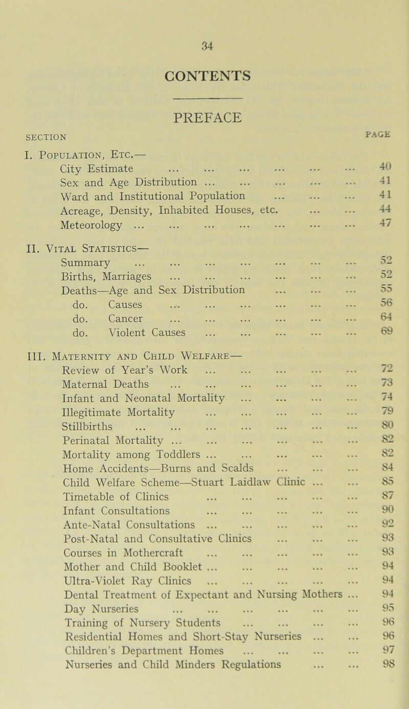 CONTENTS PREFACE SECTION I. Population, Etc.— City Estimate Sex and Age Distribution Ward and Institutional Population Acreage, Density, Inhabited Houses, etc Meteorology ... II. Vital Statistics-— Summary Births, Marriages Deaths—Age and Sex Distribution do. Causes do. Cancer do. Violent Causes III. Maternity and Child Welfare— Review of Year’s Work Maternal Deaths Infant and Neonatal Mortality Illegitimate Mortality Stillbirths Perinatal Mortality ... Mortality among Toddlers ... Home Accidents—Burns and Scalds Child Welfare Scheme—Stuart Laidlaw Clinic ... Timetable of Clinics Infant Consultations Ante-Natal Consultations ... Post-Natal and Consultative Clinics Courses in Mothercraft Mother and Child Booklet ... Ultra-Violet Ray Clinics Dental Treatment of Expectant and Nursing Mothers Day Nurseries Training of Nursery Students Residential Homes and Short-Stay Nurseries ... Children’s Department Homes Nurseries and Child Minders Regulations PAGE 40 41 41 44 47 52 52 55 56 64 69 72 73 74 79 SO 82 82 84 S5 S7 90 92 93 93 94 94 94 95 96 96 97 98