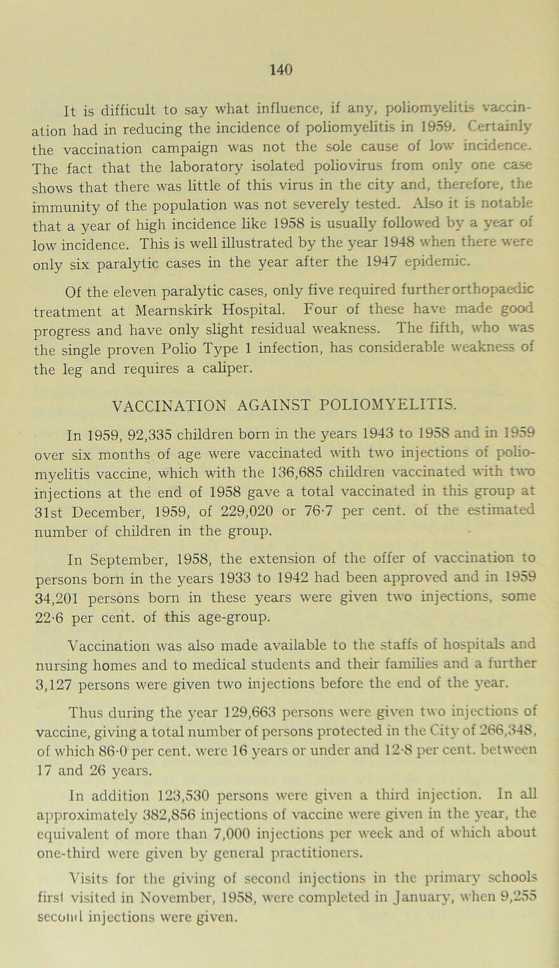 It is difficult to say what influence, if any, poliomyelitis vaccin- ation had in reducing the incidence of poliomyelitis in 1959. Certainly the vaccination campaign was not the sole cause of low incidence. The fact that the laboratory isolated poliovirus from only one case shows that there was little of this virus in the city and, therefore, the immunity of the population was not severely tested. Also it is notable that a year of high incidence like 1958 is usually followed by a year of low incidence. This is well illustrated by the year 1948 when there were only six paralytic cases in the year after the 1947 epidemic. Of the eleven paralytic cases, only five required further orthopaedic treatment at Mearnskirk Hospital. Four of these have made good progress and have only slight residual weakness. The fifth, who was the single proven Polio Type 1 infection, has considerable weakness of the leg and requires a caliper. VACCINATION AGAINST POLIOMYELITIS. In 1959, 92,335 children born in the years 1943 to 195S and in 1959 over six months of age were vaccinated with two injections of polio- myelitis vaccine, which with the 136,685 children vaccinated with two injections at the end of 1958 gave a total vaccinated in this group at 31st December, 1959, of 229,020 or 76-7 per cent, of the estimated number of children in the group. In September, 1958, the extension of the offer of vaccination to persons born in the years 1933 to 1942 had been approved and in 1959 34,201 persons born in these years were given two injections, some 22-6 per cent, of this age-group. Vaccination was also made available to the staffs of hospitals and nursing homes and to medical students and their families and a further 3,127 persons were given two injections before the end of the year. Thus during the year 129,663 persons were given two injections of vaccine, giving a total number of persons protected in the City of 266,348, of which 86-0 per cent, were 16 years or under and 12-8 per cent, between 17 and 26 years. In addition 123,530 persons were given a third injection. In all approximately 382,856 injections of vaccine were given in the year, the equivalent of more than 7,000 injections per week and of which about one-third were given by general practitioners. Visits for the giving of second injections in the primary schools firsl visited in November, 1958, were completed in January, when 9,255 second injections were given.