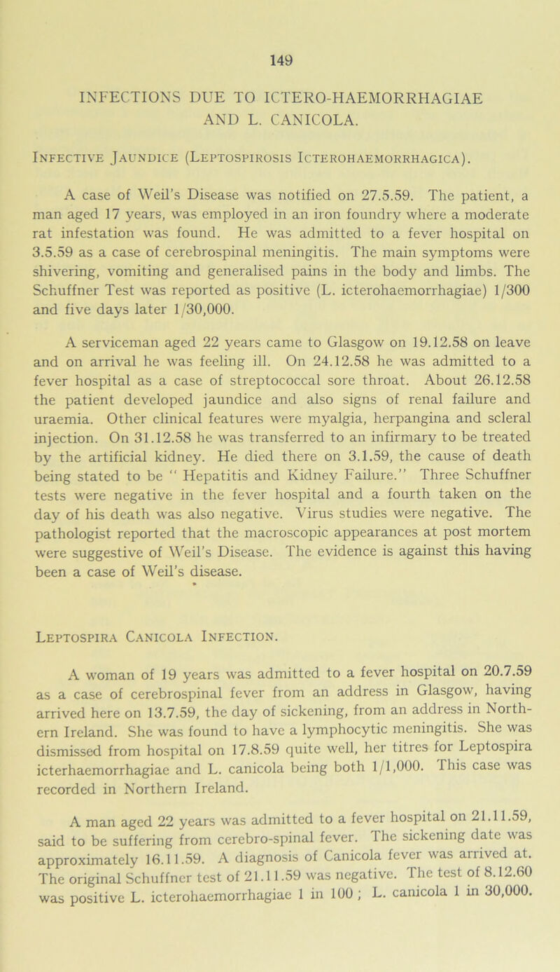 INFECTIONS DUE TO ICTEROHAEMORRHAGIAE AND L. CANICOLA. Infective Jaundice (Leptospirosis Icterohaemorrhagica). A case of Weil’s Disease was notified on 27.5.59. The patient, a man aged 17 years, was employed in an iron foundry where a moderate rat infestation was found. He was admitted to a fever hospital on 3.5.59 as a case of cerebrospinal meningitis. The main symptoms were shivering, vomiting and generalised pains in the body and limbs. The Schuffner Test was reported as positive (L. icterohaemorrhagiae) 1/300 and five days later 1/30,000. A serviceman aged 22 years came to Glasgow on 19.12.58 on leave and on arrival he was feeling ill. On 24.12.58 he was admitted to a fever hospital as a case of streptococcal sore throat. About 26.12.58 the patient developed jaundice and also signs of renal failure and uraemia. Other clinical features were myalgia, herpangina and scleral injection. On 31.12.58 he was transferred to an infirmary to be treated by the artificial kidney. He died there on 3.1.59, the cause of death being stated to be “ Hepatitis and Kidney Failure.” Three Schuffner tests were negative in the fever hospital and a fourth taken on the day of his death was also negative. Virus studies were negative. The pathologist reported that the macroscopic appearances at post mortem were suggestive of Weil’s Disease. The evidence is against this having been a case of Weil’s disease. Leptospira Canicola Infection. A woman of 19 years was admitted to a fever hospital on 20.7.59 as a case of cerebrospinal fever from an address in Glasgow, having arrived here on 13.7.59, the day of sickening, from an address in North- ern Ireland. She was found to have a lymphocytic meningitis. She was dismissed from hospital on 17.8.59 quite well, her litres for Leptospira icterhaemorrhagiae and L. canicola being both 1/1,000. I his case was recorded in Northern Ireland. A man aged 22 years was admitted to a fever hospital on 21.11.59, said to be suffering from cerebro-spinal fever. The sickening date was approximately 16.11.59. A diagnosis of Canicola fever was arrived at. The original Schuffner test of 21.11.59 was negative. The test of 8.12.60 was positive L. icterohaemorrhagiae 1 in 100 ; L. canicola 1 in 30,000.