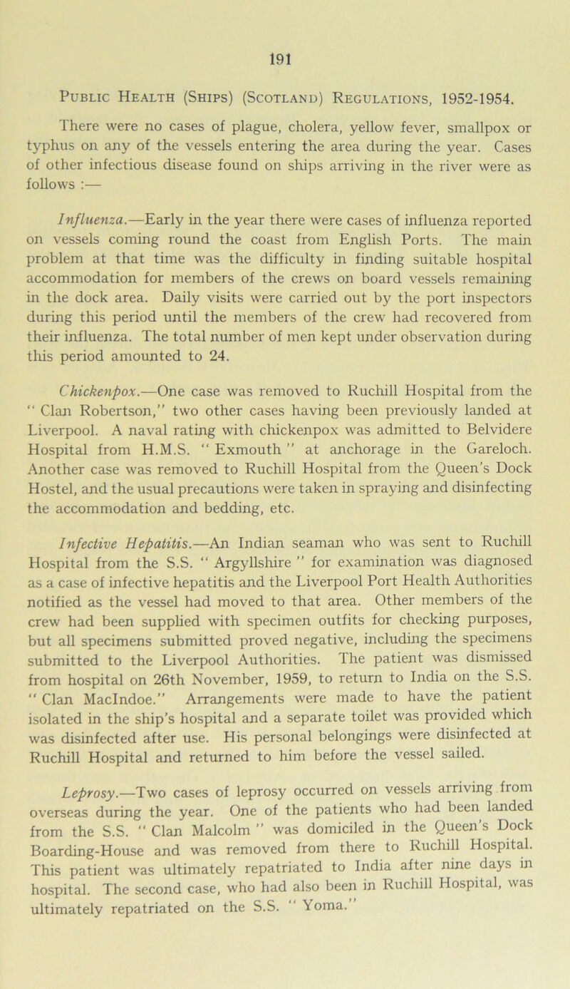 Public Health (Ships) (Scotland) Regulations, 1952-1954. There were no cases of plague, cholera, yellow fever, smallpox or typhus on any of the vessels entering the area during the year. Cases of other infectious disease found on ships arriving in the river were as follows :— Influenza.—Early in the year there were cases of influenza reported on vessels coming round the coast from English Ports. The main problem at that time was the difficulty in finding suitable hospital accommodation for members of the crews on board vessels remaining in the dock area. Daily visits were carried out by the port inspectors during this period until the members of the crew had recovered from their influenza. The total number of men kept under observation during this period amounted to 24. Chickenpox.—One case was removed to Ruchill Hospital from the “ Clan Robertson,” two other cases having been previously landed at Liverpool. A naval rating with chickenpox was admitted to Belvidere Hospital from H.M.S. ‘‘ Exmouth ” at anchorage in the Gareloch. Another case was removed to Ruchill Hospital from the Queen’s Dock Hostel, and the usual precautions were taken in spraying and disinfecting the accommodation and bedding, etc. Infective Hepatitis.—An Indian seaman who was sent to Ruchill Hospital from the S.S. “ Argyllshire ” for examination was diagnosed as a case of infective hepatitis and the Liverpool Port Health Authorities notified as the vessel had moved to that area. Other members of the crew had been supplied with specimen outfits for checking purposes, but all specimens submitted proved negative, including the specimens submitted to the Liverpool Authorities. The patient was dismissed from hospital on 26th November, 1959, to return to India on the S.S.  Clan Maclndoe.” Arrangements were made to have the patient isolated in the ship’s hospital and a separate toilet was provided which was disinfected after use. His personal belongings were disinfected at Ruchill Hospital and returned to him before the vessel sailed. Leprosy.—Two cases of leprosy occurred on vessels arriving from overseas during the year. One of the patients who had been landed from the S.S. “ Clan Malcolm ” was domiciled in the Queen’s Dock Boarding-House and was removed from there to Ruchill Hospital. This patient was ultimately repatriated to India after nine days in hospital. The second case, who had also been in Ruchill Hospital, was ultimately repatriated on the S.S. Yoma.