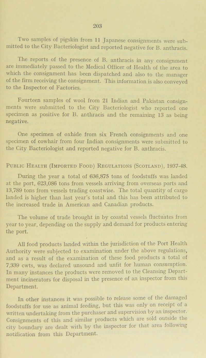 Two samples of pigskin from 11 Japanese consignments were sub- mitted to the City Bacteriologist and reported negative for B. anthracis. The reports of the presence of B. anthracis in any consignment are immediately passed to the Medical Officer of Health of the area to which the consignment has been dispatched and also to the manager of the firm receiving the consignment. This information is also conveyed to the Inspector of Factories. Fourteen samples of wool from 21 Indian and Pakistan consign- ments were submitted to the City Bacteriologist who reported one specimen as positive for B. anthracis and the remaining 13 as being negative. One specimen of oxhide from six French consignments and one specimen of cowhair from four Indian consignments were submitted to the City Bacteriologist and reported negative for B. anthracis. Public Health (Imported Food) Regulations (Scotland), 1937-48. During the year a total of 636,875 tons of foodstuffs was landed at the port, 623,086 tons from vessels arriving from overseas ports and 13,789 tons from vessels trading coastwise. The total quantity of cargo landed is higher than last year’s total and this has been attributed to the increased trade in American and Canadian products. The volume of trade brought in by coastal vessels fluctuates from year to year, depending on the supply and demand for products entering the port. All food products landed within the jurisdiction of the Port Health Authority were subjected to examination under the above regulations, and as a result of the examination of these food products a total of 7,339 cwts, was declared unsound and unfit for human consumption. In many instances the products were removed to the Cleansing Depart- ment incinerators for disposal in the presence of an inspector from this Department. In other instances it was possible to release some of the damaged foodstuffs for use as animal feeding, but this was only on receipt of a written undertaking from the purchaser and supervision by an inspector. Consignments of this and similar products which are sold outside the city boundary are dealt with by the inspector for that area following notification from this Department.