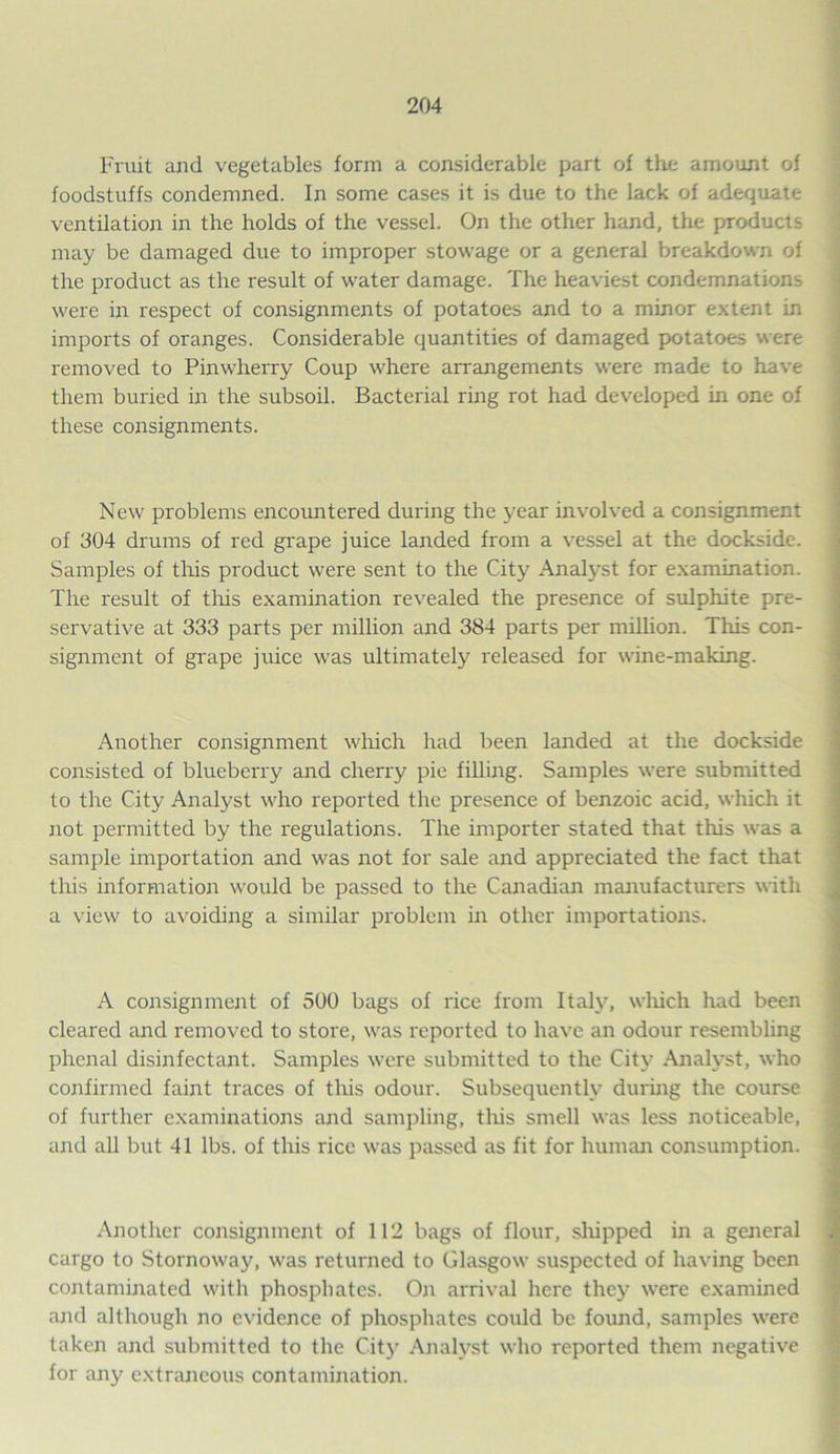 Fruit and vegetables form a considerable part of the amount of foodstuffs condemned. In some cases it is due to the lack of adequate ventilation in the holds of the vessel. On the other hand, the products may be damaged due to improper stowage or a general breakdown of the product as the result of water damage. The heaviest condemnation^ were in respect of consignments of potatoes and to a minor extent in imports of oranges. Considerable quantities of damaged potatoes were removed to Pinwherry Coup where arrangements were made to have them buried in the subsoil. Bacterial ring rot had developed in one of these consignments. New problems encountered during the year involved a consignment of 304 drums of red grape juice landed from a vessel at the dockside. Samples of this product were sent to the City Analyst for examination. The result of this examination revealed the presence of sulphite pre- servative at 333 parts per million and 384 parts per million. This con- signment of grape juice was ultimately released for wine-making. Another consignment which had been landed at the dockside consisted of blueberry and cherry pie filling. Samples were submitted to the City Analyst who reported the presence of benzoic acid, which it not permitted by the regulations. The importer stated that this was a sample importation and was not for sale and appreciated the fact that this information would be passed to the Canadian manufacturers with a view to avoiding a similar problem in other importations. A consignment of 500 bags of rice from Italy, which had been cleared and removed to store, was reported to have an odour resembling phenal disinfectant. Samples were submitted to the City Analyst, who confirmed faint traces of this odour. Subsequently during the course of further examinations and sampling, tliis smell was less noticeable, and all but 41 lbs. of this rice was passed as fit for human consumption. Another consignment of 112 bags of flour, shipped in a general cargo to Stornoway, was returned to Glasgow suspected of having been contaminated with phosphates. On arrival here they were examined and although no evidence of phosphates could be found, samples were taken and submitted to the City Analyst who reported them negative for any extraneous contamination.