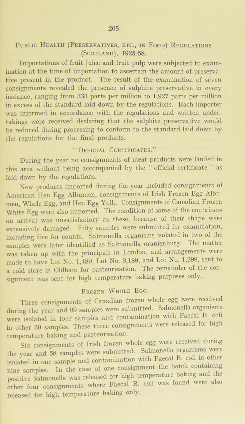 Public Health (Preservatives, etc., in Food) Regulations (Scotland), 1925-58. Importations of fruit juice and fruit pulp were subjected to exam- ination at the time of importation to ascertain the amount of preserva- tive present in the product. The result of the examination of seven consignments revealed the presence of sulphite preservative in every instance, ranging from 333 parts per million to 1,927 parts per million in excess of the standard laid down by the regulations. Each importer was informed in accordance with the regulations and written under- takings were received declaring that the sulphite preservative would be reduced during processing to conform to the standard laid down by the regulations for the final products. “ Official Certificates.” During the year no consignments of meat products were landed in tlus area without being accompanied by the “ official certificate ” as laid down by the regulations. New products imported during the year included consignments of American Hen Egg Albumen, consignments of Irish Frozen Egg Albu- men, Whole Egg, and Hen Egg Yolk. Consignments of Canadian Frozen White Egg were also imported. The condition of some of the containers on arrival was unsatisfactory as these, because of their shape were extensively damaged. Fifty samples were submitted for examination, including five for counts. Salmonella organisms isolated in two of the samples were later identified as Salmonella oranienburg. Ihe matter was taken up with the principals in London, and arrangements were made to have Lot No. 1,489, Lot No. 3,189, and Lot No. 1,299, sent to a cold store in Oldham for pasteurisation. The remainder of the con- signment was sent for high temperature baking purposes only. Frozen Whole Egg. Three consignments of Canadian frozen whole egg were received during the year and 99 samples were submitted. Salmonella organisms were isolated in four samples and contamination with Faecal B. coli in other 20 samples. These three consigmnents were released for high temperature baking and pasteurisation. Six consignments of Irish frozen whole egg were received during the year and 58 samples were submitted. Salmonella organisms were isolated in one sample and contamination with Faecal B coli in other nine samples. In the case of one consignment the batch containing positive Salmonella was released for high temperature baking an t e other four consignments where Faecal B. coli was found were also released for high temperature baking only.