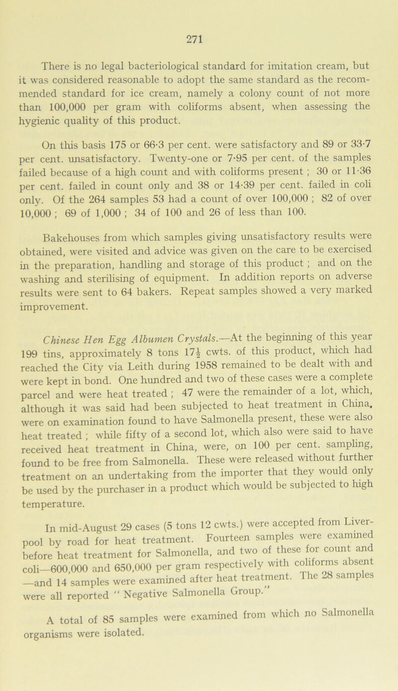 There is no legal bacteriological standard for imitation cream, but it was considered reasonable to adopt the same standard as the recom- mended standard for ice cream, namely a colony count of not more than 100,000 per gram with coliforms absent, when assessing the hygienic quality of this product. On this basis 175 or 66-3 per cent, were satisfactory and 89 or 33-7 per cent, unsatisfactory. Twenty-one or 7-95 per cent, of the samples failed because of a high count and with coliforms present ; 30 or 11-36 per cent, failed in count only and 38 or 14-39 per cent, failed in coli only. Of the 264 samples 53 had a count of over 100,000 ; 82 of over 10,000 ; 69 of 1,000 ; 34 of 100 and 26 of less than 100. Bakehouses from which samples giving unsatisfactory results were obtained, were visited and advice was given on the care to be exercised in the preparation, handling and storage of this product ; and on the washing and sterilising of equipment. In addition reports on adverse results were sent to 64 bakers. Repeat samples showed a very marked improvement. Chinese Hen Egg Albumen Crystals.—At the beginning of this year 199 tins, approximately 8 tons 17^ cwts. of this product, which had reached the City via Leith during 1958 remained to be dealt with and were kept in bond. One hundred and two of these cases were a complete parcel and were heat treated ; 47 were the remainder of a lot, which, although it was said had been subjected to heat treatment in China, were on examination found to have Salmonella present, these were also heat treated ; while fifty of a second lot, which also were said to have received heat treatment in China, were, on 100 per cent, sampling, found to be free from Salmonella. These were released without further treatment on an undertaking from the importer that they would only be used by the purchaser in a product which would be subjected to high temperature. In mid-August 29 cases (5 tons 12 cwts.) were accepted from Liver- pool by road for heat treatment. Fourteen samples were examine before heat treatment for Salmonella, and two of these for count an coli—600,000 and 650,000 per gram respectively with coliforms absent -and 14 samples were examined after heat treatment. The 28 samples were all reported “ Negative Salmonella Group. A total of 85 samples were examined from which no Salmonella organisms were isolated.