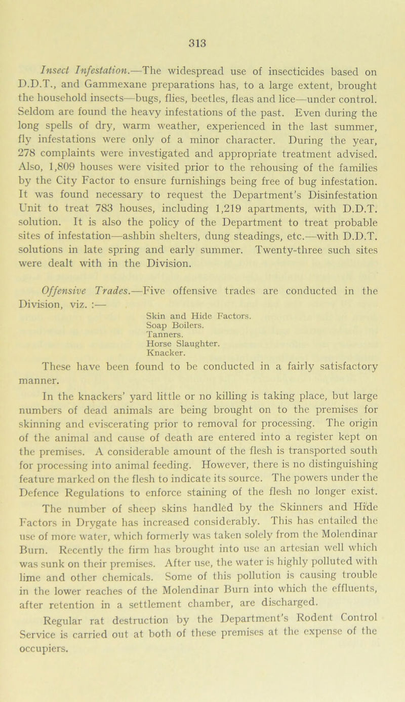 Insect Infestation.—The widespread use of insecticides based on D.D.T., and Gammexane preparations has, to a large extent, brought the household insects—bugs, flies, beetles, fleas and lice—under control. Seldom are found the heavy infestations of the past. Even during the long spells of dry, warm weather, experienced in the last summer, fly infestations were only of a minor character. During the year, 278 complaints were investigated and appropriate treatment advised. Also, 1,809 houses were visited prior to the rehousing of the families by the City Factor to ensure furnishings being free of bug infestation. It was found necessary to request the Department’s Disinfestation Unit to treat 783 houses, including 1,219 apartments, with D.D.T. solution. It is also the policy of the Department to treat probable sites of infestation—ashbin shelters, dung steadings, etc.—with D.D.T. solutions in late spring and early summer. Twenty-three such sites were dealt with in the Division. Offensive Trades.—Five offensive trades are conducted in the Division, viz. :— Skin and Hide Factors. Soap Boilers. Tanners. Horse Slaughter. Knacker. These have been found to be conducted in a fairly satisfactory manner. In the knackers’ yard little or no killing is taking place, but large numbers of dead animals are being brought on to the premises for skinning and eviscerating prior to removal for processing. The origin of the animal and cause of death are entered into a register kept on the premises. A considerable amount of the flesh is transported south for processing into animal feeding. However, there is no distinguishing feature marked on the flesh to indicate its source. The powers under the Defence Regulations to enforce staining of the flesh no longer exist. The number of sheep skins handled by the Skinners and Hide Factors in Drygate has increased considerably. 1 his has entailed the use of more water, which formerly was taken solely from the Molendinar Burn. Recently the firm has brought into use an artesian well which was sunk on their premises. After use, the water is highly polluted with lime and other chemicals. Some of this pollution is causing trouble in the lower reaches of the Molendinar Burn into which the effluents, after retention in a settlement chamber, are discharged. Regular rat destruction by the Department s Rodent Contiol Service is carried out at both of these premises at the expense of the occupiers.