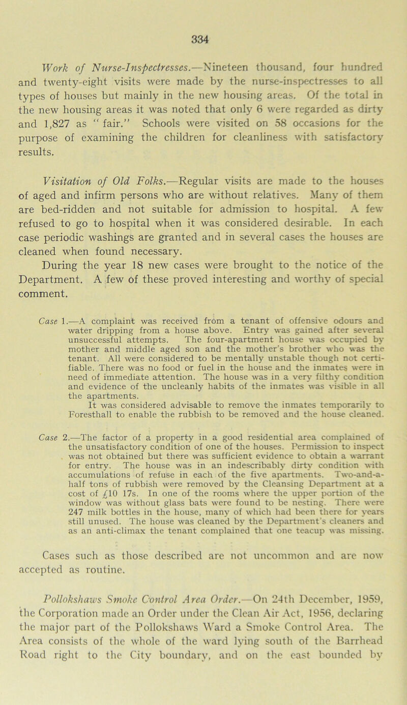 Work of Nurse-Inspectresses.—Nineteen thousand, four hundred and twenty-eight visits were made by the nurse-inspectresses to all types of houses but mainly in the new housing areas. Of the total in the new housing areas it was noted that only 6 were regarded as dirty and 1,827 as “ fair.” Schools were visited on 58 occasions for the purpose of examining the children for cleanliness with satisfactory results. Visitation of Old Folks.-—Regular visits are made to the houses of aged and infirm persons who are without relatives. Many of them are bed-ridden and not suitable for admission to hospital. A few refused to go to hospital when it was considered desirable. In each case periodic washings are granted and in several cases the houses are cleaned when found necessary. During the year 18 new cases were brought to the notice of the Department. A few of these proved interesting and worthy of special comment. Case 1.—A complaint was received from a tenant of offensive odours and water dripping from a house above. Entry was gained after several unsuccessful attempts. The four-apartment house was occupied by mother and middle aged son and the mother’s brother who was the tenant. All were considered to be mentally unstable though not certi- fiable. There was no food or fuel in the house and the inmates were in need of immediate attention. The house was in a very filthy condition and evidence of the uncleanly habits of the inmates was visible in all the apartments. It was considered advisable to remove the inmates temporarily to Foresthall to enable the rubbish to be removed and the house cleaned. Case 2.—The factor of a property in a good residential area complained of the unsatisfactory condition of one of the houses. Permission to inspect was not obtained but there was sufficient evidence to obtain a warrant for entry. The house was in an indescribably dirty condition with accumulations of refuse in each of the five apartments. Two-and-a- half tons of rubbish were removed by the Cleansing Department at a cost of ^10 17s. In one of the rooms where the upper portion of the window was without glass bats were found to be nesting. There were 247 milk bottles in the house, many of which had been there for years still unused. The house was cleaned by the Department’s cleaners and as an anti-climax the tenant complained that one teacup was missing. Cases such as those described are not uncommon and are now accepted as routine. Pollokshaws Smoke Control Area Order.—On 24th December, 1959, the Corporation made an Order under the Clean Air Act, 1956, declaring the major part of the Pollokshaws Ward a Smoke Control Area. The Area consists of the whole of the ward lying south of the Barrhead Road right to the City boundary, and on the east bounded by