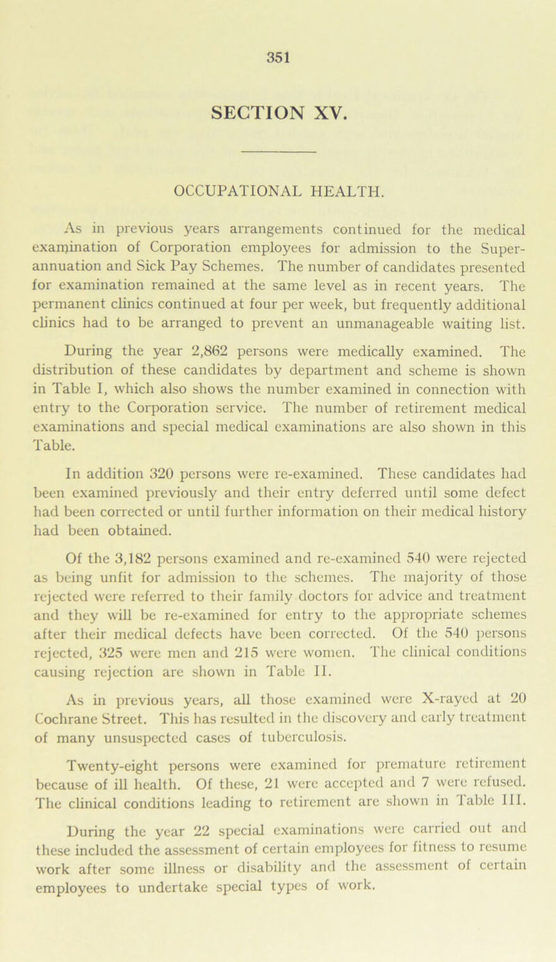 SECTION XV. OCCUPATIONAL HEALTH. As in previous years arrangements continued for the medical examination of Corporation employees for admission to the Supei'- annuation and Sick Pay Schemes. The number of candidates presented for examination remained at the same level as in recent years. The permanent clinics continued at four per week, but frequently additional clinics had to be arranged to prevent an unmanageable waiting list. During the year 2,862 persons were medically examined. The distribution of these candidates by department and scheme is shown in Table I, which also shows the number examined in connection with entry to the Corporation service. The number of retirement medical examinations and special medical examinations are also shown in this Table. In addition 320 persons were re-examined. These candidates had been examined previously and their entry deferred until some defect had been corrected or until further information on their medical history had been obtained. Of the 3,182 persons examined and re-examined 540 were rejected as being unfit for admission to the schemes. The majority of those rejected were referred to their family doctors for advice and treatment and they will be re-examined for entry to the appropriate schemes after their medical defects have been corrected. Of the 540 persons rejected, 325 were men and 215 were women. The clinical conditions causing rejection are shown in Table 11. As in previous years, all those examined were X-rayed at 20 Cochrane Street. This has resulted in the discovery and early treatment of many unsuspected cases of tuberculosis. Twenty-eight persons were examined for premature retirement because of ill health. Of these, 21 were accepted and 7 were refused. The clinical conditions leading to retirement are shown in 1 able 111. During the year 22 special examinations were carried out and these included the assessment of certain employees for fitness to resume work after some illness or disability and the assessment of certain employees to undertake special types of work.