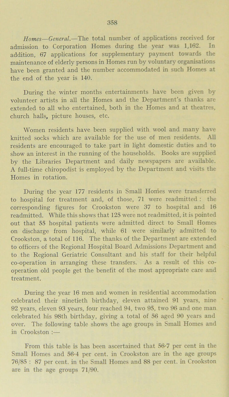 Homes—General.—The total number of applications received for admission to Corporation Homes during the year was 1,162. In addition, 67 applications for supplementary payment towards the maintenance of elderly persons in Homes run by voluntary organisations have been granted and the number accommodated in such Homes at the end of the year is 140. During the winter months entertainments have been given by volunteer artists in all the Homes and the Department’s thanks are extended to all who entertained, both in the Homes and at theatres, church halls, picture houses, etc. Women residents have been supplied with wool and many have knitted socks which are available for the use of men residents. All residents are encouraged to take part in light domestic duties and to show an interest in the running of the households. Books are supplied by the Libraries Department and daily newspapers are available. A full-time chiropodist is employed by the Department and visits the Homes in rotation. During the year 177 residents in Small Homes were transferred to hospital for treatment and, of those, 71 were readmitted : the corresponding figures for Crookston were 37 to hospital and 16 readmitted. While this shows that 125 were not readmitted, it is pointed out that 55 hospital patients were admitted direct to Small Homes on discharge from hospital, while 61 were similarly admitted to Crookston, a total of 116. The thanks of the Department are extended to officers of the Regional Hospital Board Admissions Department and to the Regional Geriatric Consultant and his staff for their helpful co-operation in arranging these transfers. As a result of this co- operation old people get the benefit of the most appropriate care and treatment. During the year 16 men and women in residential accommodation celebrated their ninetieth birthday, eleven attained 91 years, nine 92 years, eleven 93 years, four reached 94, two 95, two 96 and one man celebrated his 98th birthday, giving a total of 56 aged 90 years and over. The following table shows the age groups in Small Homes and in Crookston :— From this table is has been ascertained that 56-7 per cent in the Small Homes and 56-4 per cent, in Crookston are in the age groups 76/85 : 87 per cent, in the Small Homes and 88 per cent, in Crookston are in the age groups 71/90.