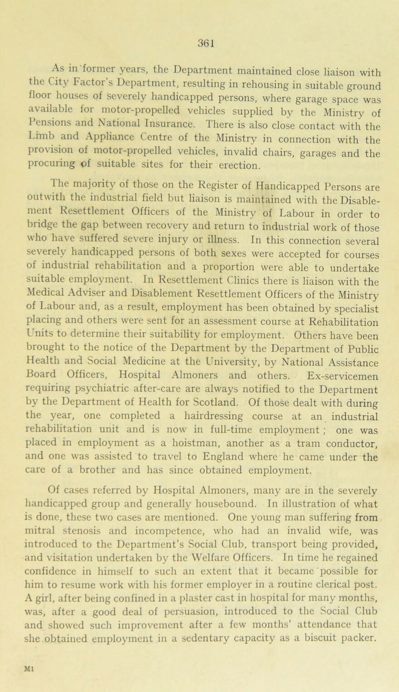 As in former years, the Department maintained close liaison with the City Factor’s Department, resulting in rehousing in suitable ground floor houses of severely handicapped persons, where garage space was available for motor-propelled vehicles supplied by the Ministry of 1 ensions and National Insurance. 1 here is also close contact with the Limb and Appliance Centre of the Ministry in connection with the provision of motor-propelled vehicles, invalid chairs, garages and the procuring of suitable sites for their erection. The majority of those on the Register of Handicapped Persons are outwith the industrial field but liaison is maintained with the Disable- ment Resettlement Officers of the Ministry of Labour in order to bridge the gap between recovery and return to industrial work of those who have suffered severe injury or illness. In this connection several severely handicapped persons of both sexes were accepted for courses of industrial rehabilitation and a proportion were able to undertake suitable employment. In Resettlement Clinics there is liaison with the Medical Adviser and Disablement Resettlement Officers of the Ministry of Labour and, as a result, employment has been obtained by specialist placing and others were sent for an assessment course at Rehabilitation Units to determine their suitability for employment. Others have been brought to the notice of the Department by the Department of Public Health and Social Medicine at the University, by National Assistance Board Officers, Hospital Almoners and others. Ex-servicemen requiring psychiatric after-care are always notified to the Department by the Department of Health for Scotland. Of those dealt with during the year, one completed a hairdressing course at an industrial rehabilitation unit and is now in full-time employment; one was placed in employment as a hoistman, another as a tram conductor, and one was assisted to travel to England where he came under the care of a brother and has since obtained employment. Of cases referred by Hospital Almoners, many are in the severely handicapped group and generally housebound. In illustration of what is done, these two cases are mentioned. One young man suffering from mitral stenosis and incompetence, who had an invalid wife, was introduced to the Department’s Social Club, transport being provided, and visitation undertaken by the Welfare Officers. In time he regained confidence in himself to such an extent that it became possible for him to resume work with his former employer in a routine clerical post. A girl, after being confined in a plaster cast in hospital for many months, was, after a good deal of persuasion, introduced to the Social Club and showed such improvement after a few months’ attendance that she obtained employment in a sedentary capacity as a biscuit packer. Ml