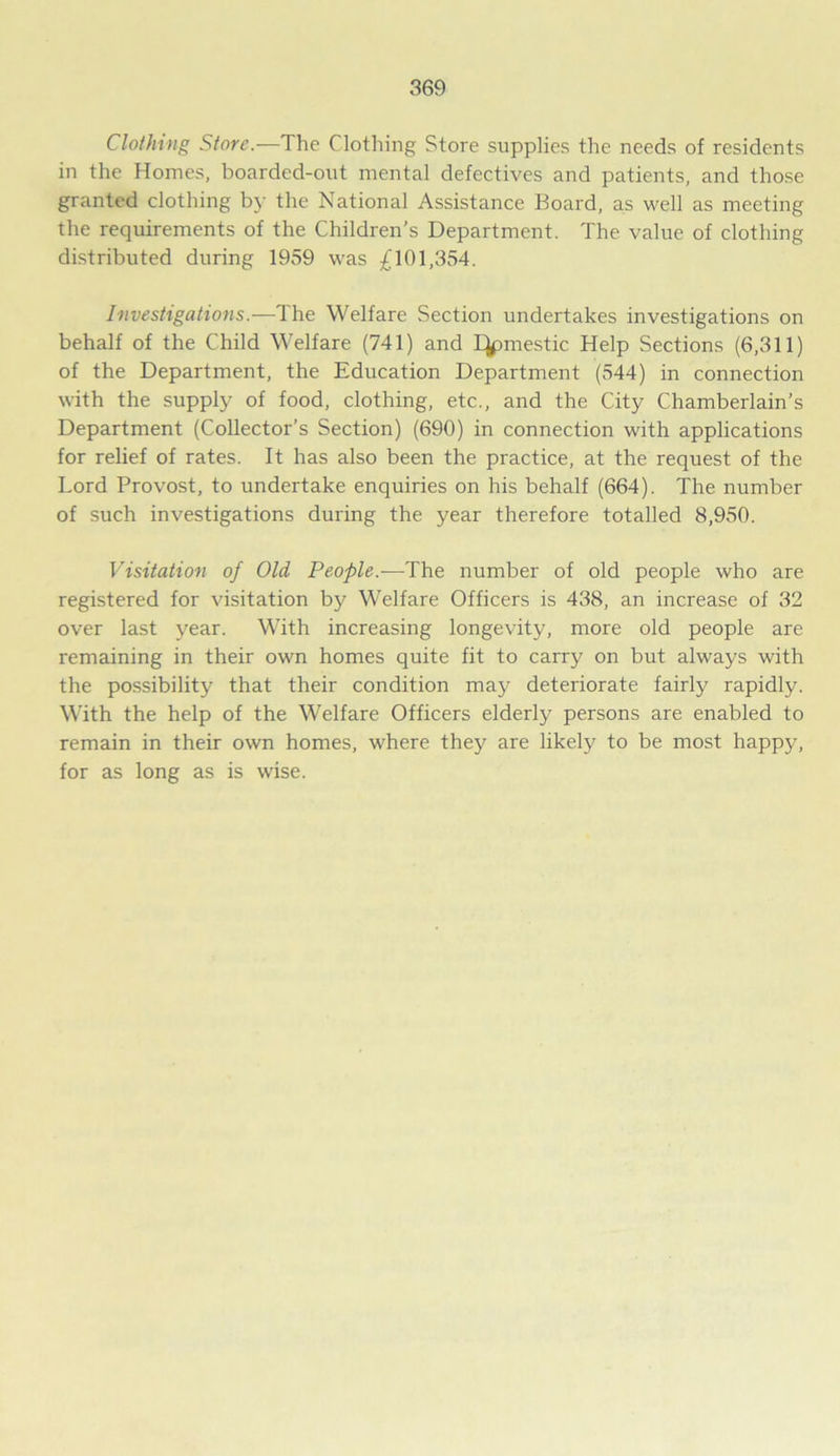 Clothing Store.—The Clothing Store supplies the needs of residents in the Homes, boarded-out mental defectives and patients, and those granted clothing by the National Assistance Board, as well as meeting the requirements of the Children’s Department. The value of clothing distributed during 1959 was £101,354. Investigations.—The Welfare Section undertakes investigations on behalf of the Child Welfare (741) and IJpmestic Help Sections (6,311) of the Department, the Education Department (544) in connection with the supply of food, clothing, etc., and the City Chamberlain’s Department (Collector’s Section) (690) in connection with applications for relief of rates. It has also been the practice, at the request of the Lord Provost, to undertake enquiries on his behalf (664). The number of such investigations during the year therefore totalled 8,950. Visitation of Old People.-—The number of old people who are registered for visitation by Welfare Officers is 438, an increase of 32 over last year. With increasing longevity, more old people are remaining in their own homes quite fit to carry on but always with the possibility that their condition may deteriorate fairly rapidly. With the help of the Welfare Officers elderly persons are enabled to remain in their own homes, where they are likely to be most happy, for as long as is wise.