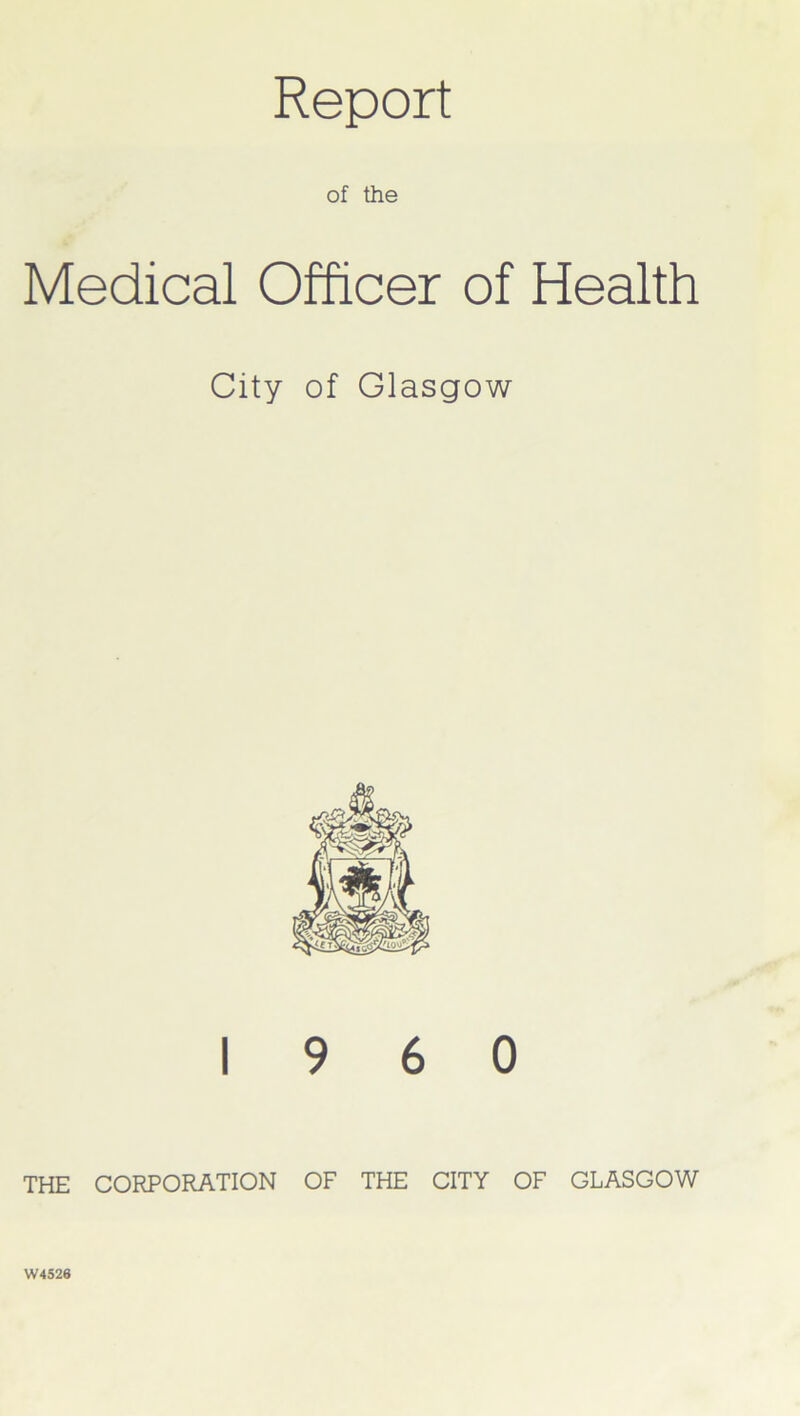 Report of the Medical Officer of Health City of Glasgow I960 THE CORPORATION OF THE CITY OF GLASGOW W4526