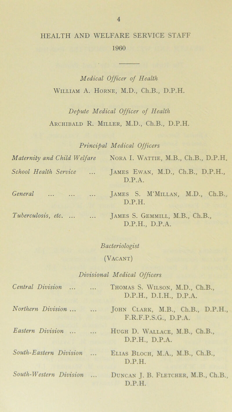 HEALTH AND WELFARE SERVICE STAFF 1960 Medical Officer of Health William A. Horne, M.D., Ch.B., D.P.H. Defute Medical Officer of Health Archibald R. Miller, M.D., Ch.B., D.P.H. Principal Medical Officers Maternity and Child Welfare Nora I. Wattie, M.B., Ch.B., D.P.H. School Health Service James Ewan, M.D., Ch.B., D.P.H., D.P.A. General James S. M'Millan, M.D., Ch.B., D.P.H. Tuberculosis, etc. ... Tames S. Gemmill, M.B., Ch.B., D.P.H., D.P.A. Bacteriologist (Vacant) Divisional Medical Officers Central Division Thomas S. Wilson, M.D., Ch.B D.P.H., D.I.H., D.P.A. Northern Division ... John Clark, M.B., Ch.B., D.P.H., F.R.F.P.S.G., D.P.A. Eastern Division ... Hugh D. Wallace, M.B., Ch.B., D.P.H., D.P.A. South-Eastern Division Elias Bloch, M.A., M.B., Ch.B., D.P.H. South-Western Division Duncan J. B. Fletcher, M.B., Ch.B., D.P.k.