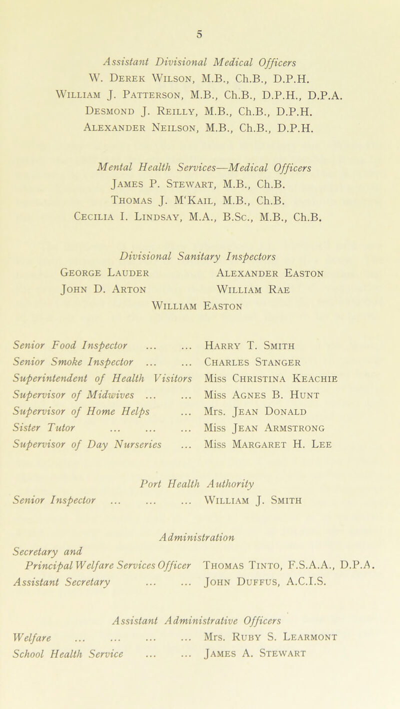 Assistant Divisional Medical Officers W. Derek Wilson, M.B., Ch.B., D.P.H. William J. Patterson, M.B., Ch.B., D.P.H., D.P.A. Desmond J. Reilly, M.B., Ch.B., D.P.H. Alexander Neilson, M.B., Ch.B., D.P.H. Mental Health Services—Medical Officers James P. Stewart, M.B., Ch.B. Thomas J. M'Kail, M.B., Ch.B. Cecilia I. Lindsay, M.A., B.Sc., M.B., Ch.B. Divisional Sanitary Inspectors George Lauder Alexander Easton John D. Arton William Rae William Easton Senior Food Inspector Senior Smoke Inspector ... Superintendent of Health Visitors Supervisor of Midwives ... Supervisor of Home Helps Sister Tutor Supervisor of Day Nurseries Harry T. Smith Charles Stanger Miss Christina Keachie Miss Agnes B. Hunt Mrs. Jean Donald Miss Jean Armstrong Miss Margaret H. Lee Port Health Authority Senior Inspector ... ... ... William J. Smith Administration Secretary and Principal Welj'are Services Officer Thomas Tinto, F.S.A.A., D.P.A. Assistant Secretary John Duffus, A.C.I.S. Assistant Administrative Officers Welfare Mrs. Ruby S. Learmont School Health Service ... ... James A. Stewart